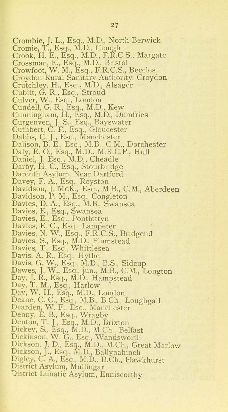 Crombie,!. L., Esq., M.D., North Berwick Cromie, T., Esq., M.D., Clough Crook, H. E., Esq., M.D., F.R.C.S., Margate Crossman, E., Esq., M.D., Bristol Crowfoot, W. M., Esq., F.R.C.S., Beccles Croydon Rural Sanitary Authority, Croydon Crutchley, H., Esq., M.D., Alsager Cubitt, G. R., Esq., Stroud Culver, W., Esq., London Cundell, G. R., Esq., M.D., Kew Cunningham, H., Esq., M.D., Dumfries Curgenven, J. S., Esq., Bayswater Cuthbert, C. F., Esq., Gloucester Dabbs, C. J., Esq., Manchester Dalison, B. E., Esq., M.B., C.M., Dorchester Daly, E. O., Esq., M.D., M.R.C.P., Hull Daniel, J. Esq., M.D., Cheadle Darby, H. C., Esq., Stourbridge Darenth Asylum, Near Dartford Davey, F. A., Esq., Royston Davidson, J. McK., Esq., M.B., C.M., Aberdeen Davidson, P. M., Esq., Congleton Davies, D. A., Esq., M.B., Swansea Davies, E., Esq., Swansea Davies, E., Esq., Pontlottyn Davies, E. C., Esq., Lampeter Davies, N. W., Esq., F.R.C.S., Bridgend Davies, S., Esq., M.D., Plumstead Davies, T., Esq., Whittlesea Davis, A. R., Esq., Hythe Davis, G. W., Esq., M.D., B.S., Sidcup Dawes, J. W., Esq., jun., M.B., C.M., Longton Day, J. R., Esq., M.D., Hampstead Day, T. M., Esq., Harlow Day, W. H., Esq., M.D., London Deane, C. C., Esq., M.B., B.Ch., Loughgall Dearden, W. F., Esq., Manchester Denny, E. B., Esq., Wragby Denton, T. J., Esq., M.D., Brixton Dickey, S., Esq., M.D., M.Ch., Belfast Dickinson, W. G., Esq., Wandsworth Dickson, J. D., Esq., M.D., M.Ch., Great Marlow Dickson, J., Esq., M.D., Ballynahinch Digley, C. A., Esq., M.D.. B.Ch., Hawkhurst District Asylum, Mullingar District Lunatic Asylum, Enniscorthy