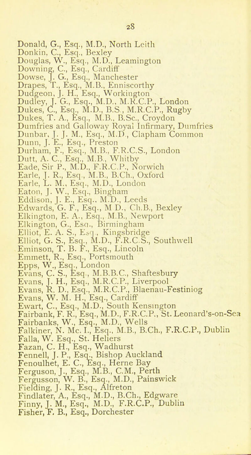 Donald, G., Esq., M.D., North Leith Donkin, C., Esq., Bexley Douglas, W., Esq., M.D., Leamington Downing, C., Esq., Cardiff Dowse, J. G., Esq., Manchester Drapes, T., Esq., M.B., Enniscorthy Dudgeon, J. H., Esq., Workington Dudley, J. G., Esq., M.D., M.R.C.P., London Dukes, C., Esq., M.D., B.S , M.R.C.P., Rugby Dukes, T. A., Esq., M.B., B.Sc., Croydon Dumfries and Galloway Royal Infirmary, Dumfries Dunbar, J. J. M., Esq., M.D., Clapham Common Dunn, J. E., Esq., Preston Durham, F., Esq., M.B., F.R.C.S., London Dutt, A. C„ Esq., M.B, Whitby Eade, Sir P., M.D., F.R.C.P., Norwich Earle, J. R., Esq., M.B., B.Ch., Oxford Earle, L. M., Esq., M.D., London Eaton, J. W., Esq., Bingham Eddison, J. E., Esq., M.D., Leeds Edwards, G. F., Esq., M D., Cli.B., Bexley Elkington, E. A., Esq., M.B., Newport Elkington, G., Eso., Birmingham Elliot, E. A. S., Eaq , Kingsbridge Elliot, G. S., Esq., M.D., F.R.CS., Southwell Eminson, T. B. F., Esq., Lincoln Emmett, R., Esq., Portsmouth Epps, W., Esq., London Evans, C. S., Esq., M.B.B.C., Shaftesbury Evans, J. H., Esq., M.R.C.P., Liverpool Evans, R. D., Esq., M.R.C.P., Blaenau-Festiniog Evans, W. M. H., Esq., Cardiff Ewart, C., Esq., M.D., South Kensington Fairbank, F. R., Esq., M.D., F.R.C.P., St. Leonard’s-on-Sea Fairbanks, W., Esq., M.D., Wells Falkiner, N. Me. I., Esq., M.B., B.Ch., F.R.C.P., Dublin Falla, W. Esq., St. Heliers Fazan, C. H., Esq., Wadhurst Fennell, J. P., Esq^ Bishop Auckland Fenoulhet, E. C., Esq., Herne Bay Ferguson, J., Esq., M.B., C.M., Perth Fergusson, W. B., Esq., M.D., Painswick Fielding, J. R., Esq., Alfreton Findlater, A., Esq., M.D., B.Ch., Edgware Finny, J. M., Esq., M.D., F.R.C.P., Dublin Fisher, F. B., Esq., Dorchester