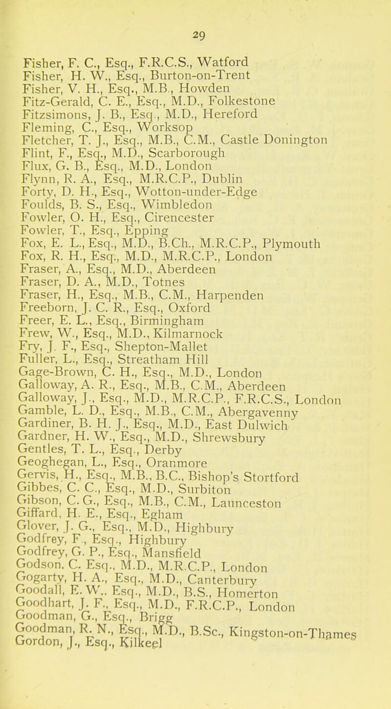 Fisher, F. C., Esq., F.R.C.S., Watford Fisher, H. W, Esq., Burton-on-Trent Fisher, V. H., Esq., M.B., Howden Fitz-Gerald, C. E., Esq., M.D., Folkestone Fitzsimons, J. B., Esq., M.D., Hereford Fleming, C., Esq., Worksop Fletcher, T. J., Esq., M.B., C.M, Castle Donington Flint, F., Esq., M.D., Scarborough Flux, G. B., Esq., M.D., London Flynn, R. A., Esq., M.R.C.P, Dublin Forty, D. H., Esq., Wotton-under-Edge Foulds, B. S., Esq., Wimbledon Fowler, O. H., Esq., Cirencester Fowler, T., Esq., Epping Fox, E. L., Esq., M.D., B.Ch, M.R.C.P., Plymouth Fox, R. H., Esq., M.D., M.R.C.P., London Fraser, A., Esq., M.D., Aberdeen Fraser, D. A., M.D., Totnes Fraser, H., Esq., M.B., C.M., Harpenden Freeborn, J. C. R, Esq., Oxford Freer, E. L., Esq., Birmingham Frew, W., Esq., M.D, Kilmarnock Fry, J. F., Esq., Shepton-Mallet Fuller, L., Esq., Streatham Hill Gage-Brown, C. H., Esq., M.D., London Galloway, A. R., Esq., M.B., C.M., Aberdeen Galloway, J„ Esq., M.D., M.R.C.P., F.R.C.S., London Gamble, L. D, Esq., M.B., C.M., Abergavenny Gardiner, B. H. J., Esq., M.D., East Dulwich Gardner, H. W., Esq., M.D., Shrewsbury Gentles, T. L., Esq., Derby Geoghegan, L., Esq., Oranmore Gervis, H, Esq., M.B., B.C., Bishop’s Stortford Gibbes, C. C., Esq., M.D., Surbiton Gibson, C. G., Esq., M.B., C.M., Launceston Giffard, H. E., Esq., Egham Glover, J. G., Esq., M.D., Highbury Godfrey, F , Esq., Highbury Godfrey, G. P., Esq., Mansfield Godson, C. Esq., M.D., M.R.C.P., London Gogarty, H. A., Esq., M.D., Canterbury Goodall, E. W.. Esq., M.D., B.S., Homerton Goodhart, J F Esq., M.D., F.R.C.P, London Goodman, G., Esq., Brigg Goodman R N, Esq, M.D, B.Sc, Kingston-on-Thames Gordon, J, Esq, Kilkeg]