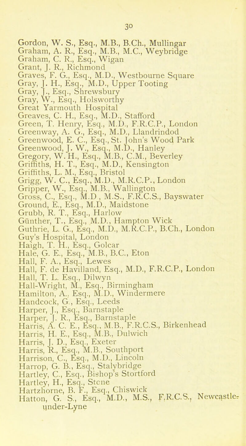 Gordon, W. S., Esq., M.B., B.Ch., Mullingar Graham, A. R., Esq., M.B., M.C., Weybridge Graham, C. R., Esq., Wigan Grant, J. R., Richmond Graves, F. G., Esq., M.D., Westbourne Square Gray, J. H., Esq., M.D., Upper Tooting Gray, J., Esq., Shrewsbury Gray, W., Esq., Holsworthy Great Yarmouth Hospital Greaves, C. H., Esq., M.D., Stafford Green, T. Henry, Esq., M.D., F.R.C.P., London Greenway, A. G., Esq., M.D., Llandrindod Greenwood, E. C., Esq., St. John’s Wood Park Greenwood, J. W., Esq., M.D., Hanley Gregory, W. H., Esq., M.B., C.M., Beverley Griffiths, H. T., Esq., M.D., Kensington Griffiths, L. M., Esq., Bristol Grigg, W. C., Esq., M.U., M.R.C.P., London Gripper, W., Esq., M.B., Wallington Gross, C., Esq., M.D , M.S., F.R.C.S., Bayswater Ground, E., Esq., M.D., Maidstone Grubb, R. T., Esq., Harlow Gunther, T., Esq., M.D., Hampton Wick Guthrie, L. G., Esq., M.D., M.R.C.P., B.Ch., London Guy’s Hospital, London Haigh, T. H., Esq., Golcar Hale, G. E., Esq., M.B., B.C., Eton Hall, F. A., Esq., Lewes Hall, F. de Havilland, Esq., M.D., F.R.C.P., London Hall, T. L. Esq., Dilwyn Hall-Wright, M., Esq., Birmingham Hamilton, A., Esq., M.D., Windermere Handcock, G-., Esq., Leeds Harper, J., Esq., Barnstaple Harper, J. R., Esq., Barnstaple Harris, A. C. E., Esq., M.B., F.R.C.S., Birkenhead Harris, H. E., Esq., M.B., Dulwich Harris, J. D., Esq., Exeter Harris, R., Esq., M.B., Southport Harrison, C., Esq., M.D., Lincoln Harrop, G. B., Esq., Stalybridge Hartley, C., Esq., Bishop s Stortford Hartley, H., Esq., Stone Hartzhorne, B. F., Esq., Chiswick Hatton, G. S., Esq., M.D., M.S., F,R.C.S., Newcastle under-Lyne