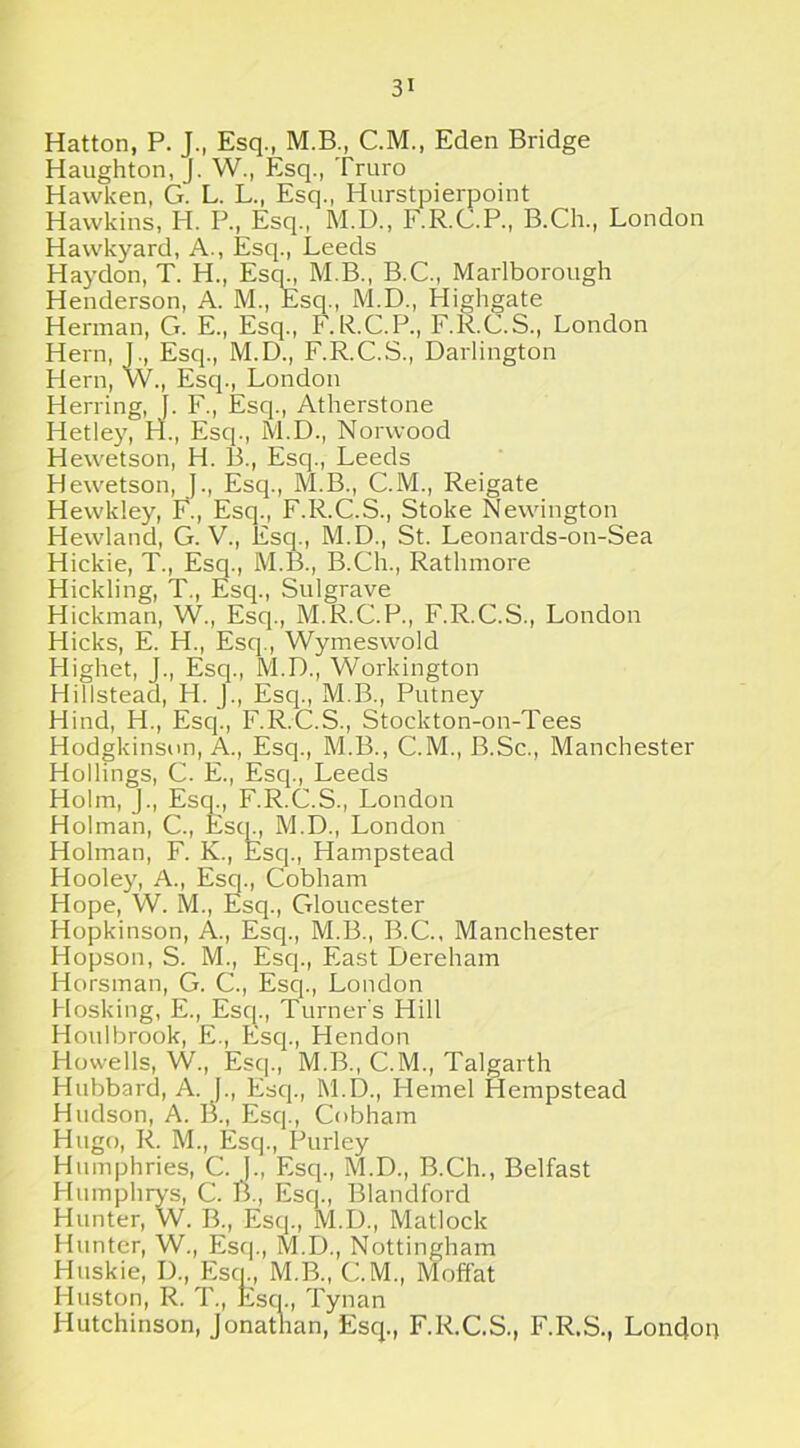 Hatton, P. J., Esq., M.B., C.M., Eden Bridge Haughton, J. W., Esq., Truro Hawken, G. L. L., Esq., Hurstpierpoint Hawkins, H. P., Esq., M.D., F.R.C.P., B.Ch., London Hawkyard, A., Esq., Leeds Haydon, T. H., Esq., M.B., B.C., Marlborough Henderson, A. M., Esq., M.D., Highgate Herman, G. E., Esq., F.R.C.P., F.R.C.S., London Hern, J., Esq., M.D., F.R.C.S., Darlington Hern, W., Esq., London Herring, f. F., Esq., Atherstone Hetley, H., Esq., M.D., Norwood Hewetson, H. B., Esq., Leeds Hewetson, J., Esq., M.B., C.M., Reigate Hewkley, F., Esq., F.R.C.S., Stoke Newington Hewland, G. V., Esq., M.D., St. Leonards-on-Sea Hickie, T., Esq., M.B., B.Ch., Ratlnnore Hickling, T., Esq., Sulgrave Hickman, W., Esq., M.R.C.P., F.R.C.S., London Hicks, E. H., Esq., Wymeswold Highet, J., Esq., M.D., Workington Hillstead, H. J., Esq., M.B., Putney Hind, H., Esq., F.R.C.S., Stockton-on-Tees Hodgkinson, A., Esq., M.B., C.M., B.Sc., Manchester Hollings, C. E., Esq., Leeds Holm, J., Esq., F.R.C.S., London Holman, C., Escp, M.D., London Holman, F. K., Esq., Hampstead Hooley, A., Esq., Cobham Hope, W. M., Esq., Gloucester Hopkinson, A., Esq., M.B., B.C., Manchester Hopson, S. M., Esq., East Dereham Horsman, G. C., Esq., London Hosking, E., Esq., Turner's Hill Houlbrook, E., Esq., Hendon Howells, W., Esq., M.B., C.M., Talgarth Hubbard, A. ]., Escp, 1V1.D., Hemel Hempstead Hudson, A. B., Esq., Cobham Hugo, R. M., Esq., Purley Humphries, C. }., Esq., M.D., B.Ch., Belfast Humphrys, C. B., Esq., Blandford Hunter, W. B., Esq., M.D., Matlock Hunter, W., Esq., M.D., Nottingham Huskie, D., Escp, M.B., C.M., Moffat Huston, R. T., Escp, Tynan Hutchinson, Jonathan, Esq., F.R.C.S., F.R.S., London
