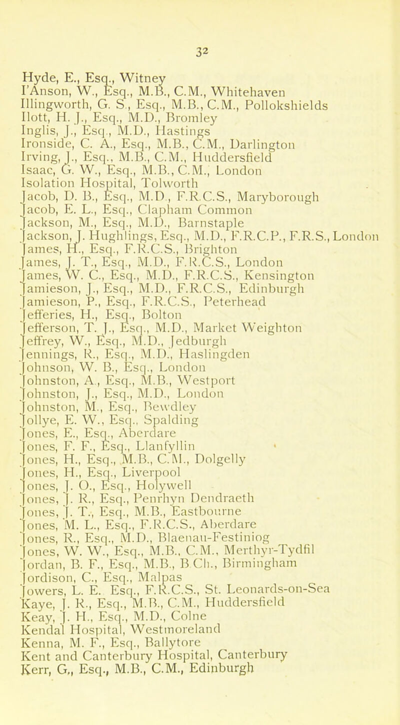 Hyde, E., Esq., Witney I’Anson, W., Esq., M.B., C.M., Whitehaven Illingworth, G. S , Esq., M.B.,C.M., Pollokshields Ilott, H. J., Esq., M.D., Bromley Inglis, J., Esq., M.D., Hastings Ironside, C. A., Esq., M.B., C.M., Darlington Irving, ]., Esq., M.B., C.M., Huddersfield Isaac, G. W., Esq., M.B.,C.M., London Isolation Hospital, Tolworth acob, D. B., Esq., M.D, F.R.C.S., Maryborough Jacob, E. L., Esq., Clapham Common ackson, M., Esq., M.D., Barnstaple ackson, J. Hnghlings, Esq., M.D., F.R.C.P., F.R.S., London arnes, H., Esq., F.R.C.S., Brighton ames, J. T., Esq., M.D., F. R.C.S., London James, W. C., Esq., M.D., F.R.C.S., Kensington amieson, J., Esq., M.D., F.R.C.S., Edinburgh amieson, P., Esq., F.R.C.S., Peterhead Jefferies, H., Esq., Bolton efferson, T. J., Esq., M.D., Market Weighton effrey, W., Esq., M.D., Jedburgh ennings, R., Esq., M.D., Plaslingden ohnson, W. B., Esq., London ohnston, A., Esq., M.B., Westport ohnston, J., Esq., M.D., London ohnston, M., Esq., Bewdley Jollye, E. W., Esq., Spalding ones, E., Esq., Aberdare ones, F. F., Esq., Llanfyllin ones, H., Esq., M.B., C.M., Dolgelly ones, H., Esq., Liverpool ones, J. O., Esq., Holywell ones, J. R., Esq., Penrhyn Dendraeth Jones, J. T., Esq., M.B., Eastbourne ' ones, M. L., Esq., F.R.C.S., Aberdare ' ones, R., Esq., M.D., Blaenan-Festiniog ' ones, W. W., Esq., M.B., CM., Merthyr-Tydfil ' ordan, B. F., Esq., M.B., B Cli., Birmingham ordison, C., Esq., Malpas ' owers, L. E. Esq., F.R.C.S., St. Leonards-on-Sea Kaye, J. R., Esq., M.B., C.iVL, Huddersfield Keay, J. PI., Esq., M.D., Colne Kendal Hospital, Westmoreland Kenna, M. F., Esq., Ballytore Kent and Canterbury Hospital, Canterbury Kerr, G„ Esq., M.B., C.M., Edinburgh
