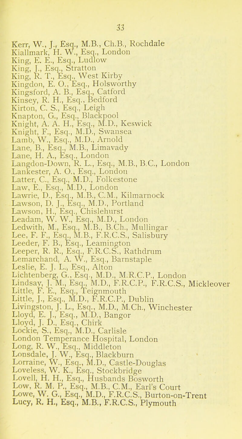 Kerr, W„ J., Esq., M.B., Ch.B., Rochdale Kiallmark, H. W., Esq., London King, E. E., Esq., Ludlow King, J., Esq., Stratton King, R. T., Esq., West Kirby Kingdon, E. O., Esq., Holsworthy Kingsford, A. B., Esq., Catford Kinsey, R. H., Esq., Bedford Kirton, C. S., Esq., Leigh Knapton, G., Esq., Blackpool Knight, A. A. H., Esq., M.D., Keswick Knight, F., Esq., M.D., Swansea Lamb, W., Esq., M.D., Arnold Lane, B., Esq., M.B., Limavady Lane, H. A., Esq., London Langdon-Down, R. L., Esq., M.B., B.C., London Lankester, A. O., Esq., London Latter, C., Esq., M.D., Folkestone Law, E., Esq., M.D., London Lawrie, D., Esq., M.B., C.M., Kilmarnock Lawson, D. J., Esq., M.D., Portland Lawson, H., Esq., Chislehurst Leadam, W. W., Esq., M.D., London Ledwith, M., Esq., M.B., B.Ch., Mullingar Lee, F. F., Esq., M.B., F.R.C.S., Salisbury Leeder, F. B., Esq., Leamington Leeper, R. R., Esq., F.R.C.S., Rathdrum Lemarchand, A. W., Esq., Barnstaple Leslie, E. J. L., Esq., Alton Lichtenberg, G., Esq., M.D., M.R.C.P., London Lindsay, J. M., Esm, M.D., F.R.C.P., F.R.C.S., Mickleover Little, F. E., Esq., Teignmouth Little, J., Esq., M.D., F.R.C.P., Dublin Livingston, J. L., Esq., M.D., M.Ch., Winchester Lloyd, E. J., Esq., M.D., Bangor Lloyd, J. D., Esq., Chirk Lockie, S., Esq., M.D., Carlisle London Temperance Hospital, London Long, R. W., Esq., Middleton Lonsdale, J. W., Escp, Blackburn Lorraine, W., Esq., M.D., Castle-Douglas Loveless, W. K., Esq., Stockbridge Lovell, H. H., Esq., Husbands Bosworth Low, R. M. P., Esq., M.B., C.M., Earl’s Court Lowe, W. G., Esq., M.D., F.R.C.S., Burton-on-Trent Lucy, R. H., Esq., M.B., F.R.C.S., Plymouth