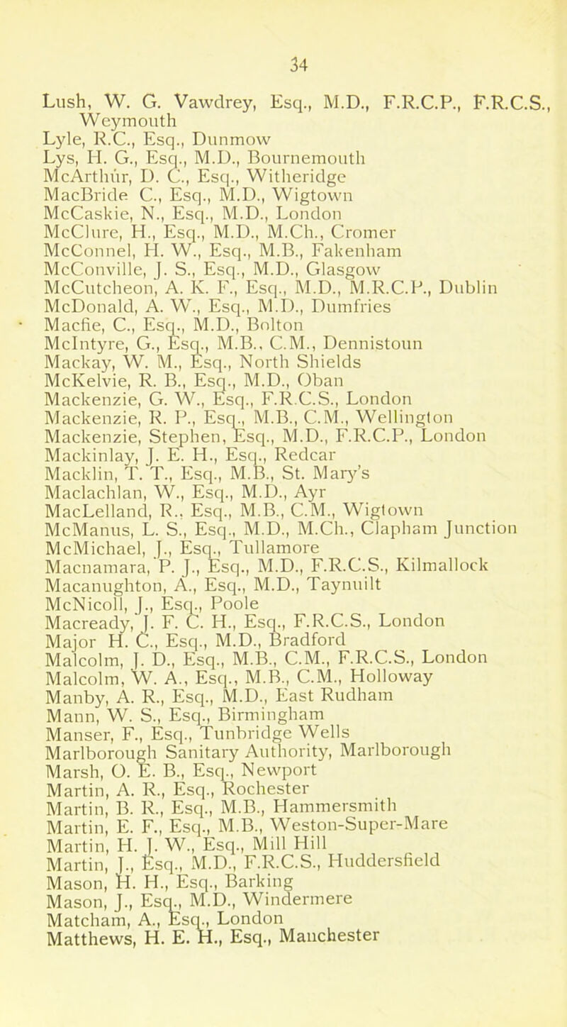 Weymouth Lyle, R.C., Esq., Dunmow Lys, H. G., Esq., M.D., Bournemouth McArthur, D. C., Esq., Witheridge MacBride C., Esq., M.D., Wigtown McCaskie, N., Esq., M.D., London McClure, H., Esq., M.D., M.Ch., Cromer McConnel, FI. W., Esq., M.B., Fakenham McConville, J. S., Esq., M.D., Glasgow McCutcheon, A. K. F„ Esq., M.D., M.R.C.P., Dublin McDonald, A. W., Esq., M.D., Dumfries Macfie, C., Esq., M.D., Bolton McIntyre, G., Esq., M.B., C.M., Dennistoun Mackay, W. M., Esq., North Shields McKelvie, R. B., Esq., M.D., Oban Mackenzie, G. W., Esq., F.R.C.S., London Mackenzie, R. P., Esq., M.B., C.M., Wellington Mackenzie, Stephen, Esq., M.D., F.R.C.P., London Mackinlay, J. E. H., Esq., Redcar Macklin, T. T., Esq., M.B., St. Mary’s Maclachlan, W., Esq., M.D., Ayr MacLelland, R., Esq., M.B., C.M., Wigtown McManus, L. S., Esq., M.D., M.Ch., Clapham Junction McMichael, J., Escp, Tullamore Macnamara, P. J., Esq., M.D., F.R.C.S., Kilmallock Macanughton, A., Esq., M.D., Taynuilt McNicoll, J., Esq., Poole Macready, J. F. C. FI., Esq., F.R.C.S., London Major H. C., Esq., M.D., Bradford Malcolm, ]. D., Esq., M.B., C.M., F.R.C.S., London Malcolm, W. A., Esq., M.B., C.M., Holloway Manby, A. R., Esq., M.D., East Rudham Mann, W. S., Esq., Birmingham Manser, F., Esq., Tunbridge Wells Marlborough Sanitary Authority, Marlborough Marsh, O. E. B., Esq., Newport Martin, A. R., Esq., Rochester Martin, B. R., Esq., M.B., Hammersmith Martin, E. F., Esq., M.B., Weston-Super-Mare Martin, H. I. W., Esq., Mill Hill Martin, j., Esq., M.D., F.R.C.S., Huddersfield Mason, H. IT, Esq., Barking Mason, J., Escp, M.D., Windermere Matcham, A., Esq., London Matthews, H. E. H., Esq., Manchester