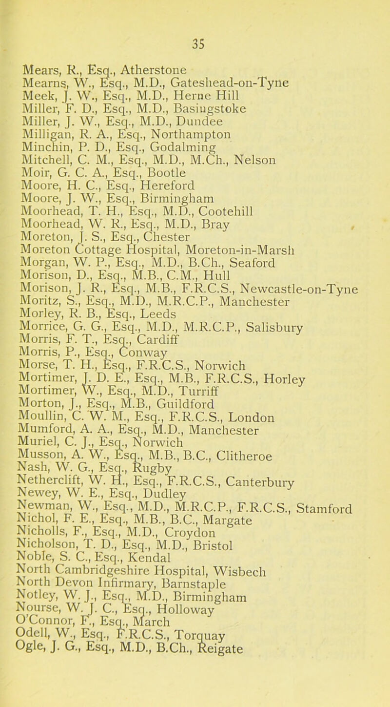 Mears, R., Esq., Atherstone Meams, W., Esq., M.D., Gateshead-on-Tyne Meek, J. W., Esq., M.D., Herne Hill Miller, F. D., Esq., M.D., Basingstoke Miller, J. W., Esq., M.D., Dundee Milligan, R. A., Esq., Northampton Minchin, P. D., Esq., Godalming Mitchell, C. M., Esq., M.D., M.Ch., Nelson Moir, G. C. A., Esq., Bootle Moore, H. C., Esq., Hereford Moore, J. W., Esq., Birmingham Moorhead, T. H., Esq., M.D., Cootehill Moorhead, W. R., Esq., M.D., Bray Moreton, J. S., Esq., Chester Moreton Cottage Hospital, Moreton-in-Marsh Morgan, W. P., Esq., M.D., B.Ch., Seaford Morison, D., Esq., M.B., C.M., Hull Morison, J. R., Esq., M.B., F.R.C.S., Newcastle-on-Tyne Moritz, S., Esq., M.D., M.R.C.P., Manchester Morley, R. B., Esq., Leeds Morrice, G. G., Esq., M.D., M.R.C.P., Salisbury Morris, F. T., Esq., Cardiff Morris, P., Esq., Conway Morse, T. H., Esq., F.R.C.S., Norwich Mortimer, J. D. E., Esq., M.B., F.R.C.S., Horley Mortimer, W., Esq., M.D., Turriff Morton, J., Esq., M.B., Guildford Moullin, C. 'W. M., Esq., F.R.C.S., London Mumford, A. A., Esq., M.D., Manchester Muriel, C. J., Esq., Norwich Musson, A. W., Esq., M.B., B.C., Clitheroe Nash, W. G., Esq., Rugby Netherclift, W. H., Esq., F.R.C.S., Canterbury Newey, W. E., Esq., Dudley Nevvman, W., Esq., M.D., M.R.C.P., F.R.C.S., Stamford Nichol, F. E., Esq., M.B., B.C., Margate Nicholls, F., Esq., M.D., Croydon Nicholson, T. D., Esq., M.D., Bristol Noble, S. C., Esq., Kendal North Cambridgeshire Hospital, Wisbech North Devon Infirmary, Barnstaple Notley, W. J., Escp, M.D., Birmingham Nourse, W/j. C., Esq., Holloway O’Connor, F., Esq., March Odell, W., Esq., F.R.C.S., Torquay Ogle, J. G., Esq., M.D., B.Ch., Reigate