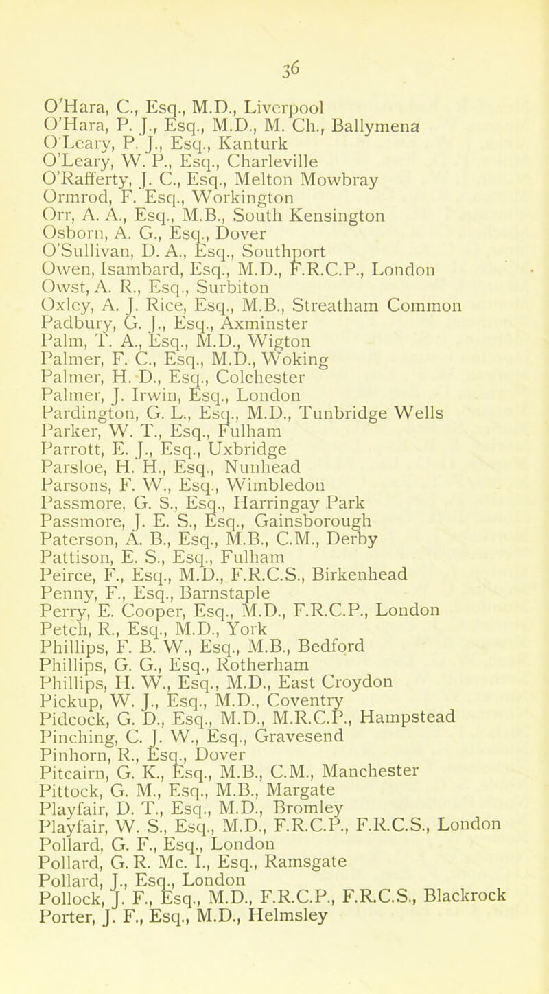 O'Hara, C., Esq., M.D., Liverpool O’Hara, P. J.r Esq., M.D., M. Ch., Ballymena O Leary, P. J., Esq., Kanturk O’Leary, W. P., Esq., Charleville O’Rafferty, J. C., Esq., Melton Mowbray Ormrod, F. Esq., Workington Orr, A. A., Esq., M.B., South Kensington Osborn, A. G., Esq., Dover O’Sullivan, D. A., Esq., Southport Owen, Isambard, Esq., M.D., F.R.C.P., London Owst, A. R., Esq., Surbiton Oxley, A. J. Rice, Esq., M.B., Streatham Common Padbury, G. J., Esq., Axminster Palm, T. A., Esq., M.D., Wigton Palmer, F. C., Esq., M.D., Woking Palmer, H. D., Esq., Colchester Palmer, J. Irwin, Esq., London Pardington, G. L., Esq., M.D., Tunbridge Wells Parker, W. T., Esq., Fulham Parrott, E. J., Esq., Uxbridge Parsloe, H. H., Esq., Nunhead Parsons, F. W., Esq., Wimbledon Passmore, G. S., Esq., Harringay Park Passmore, J. E. S., Esq., Gainsborough Paterson, A. B., Esq., M.B., C.M., Derby Pattison, E. S., Esq., Fulham Peirce, F., Esq., M.D., F.R.C.S., Birkenhead Penny, F., Esq., Barnstaple Perry, E. Cooper, Esq., M.D., F.R.C.P., London Petch, R., Esq., M.D., York Phillips, F. B. W., Esq., M.B., Bedford Phillips, G. G., Esq., Rotherham Phillips, H. W., Esq., M.D., East Croydon Pickup, W. J., Esq., M.D., Coventry Pidcock, G. D., Esq., M.D., M.R.C.P., Hampstead Pinching, C. J. W., Esq., Gravesend Pinhorn, R., Esq., Dover Pitcairn, G. K., Esq., M.B., C.M., Manchester Pittock, G. M., Esq., M.B., Margate Playfair, D. T., Esq., M.D., Bromley Playfair, W. S., Esq., M.D., F.R.C.P., F.R.C.S., London Pollard, G. F., Esq., London Pollard, G. R. Me. I., Esq., Ramsgate Pollard, T., Esq., London Pollock, J. F., Esq., M.D., F.R.C.P., F.R.C.S., Blackrock Porter, J. F., Esq., M.D., Helmsley