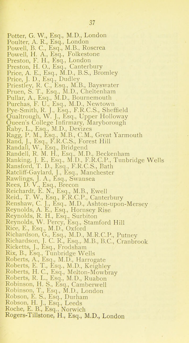 Potter, G. W., Esq., M.D., London Poulter, A. R., Esq., London Powell, B. C., Esq., M.B., Roscrea Powell, H. A., Esq., Folkestone Preston, F. H., Esq., London Preston, H. O., Esq., Canterbury Price, A. E., Esq., M.D., B.S., Bromley Price, J. I)., Esq., Dudley Priestley, R. C., Esq., M.B., Bayswater Pruen, S. T., Esq., M.D., Cheltenham Pullar, A., Esq., M.D., Bournemouth Purchas, F. U., Esq., M.D., Newtown Pye-Smith, R. J., Esq., F.R.C.S., Sheffield Qualtrough, W. J., Esq., Upper Holloway Queen’s College Infirmary, Maryborough Raby, L., Esq., M.D., Devizes Ragg, P. M., Esq., M.B., C.M., Great Yarmouth Rand, J., Esq., F.R.C.S., Forest Hill Randall, W., Esq., Bridgend Randell, R. M. H., Esq., M.D., Beckenham Ranking, J. E., Esq., M.D., F.R.C.P., Tunbridge Wells Ransford, T. D., Esq., F.R.C.S., Bath Ratcliff-Gaylard, J., Esq., Manchester Rawlings, J. A., Esq., Swansea Rees, D. V., Esq., Brecon Reichardt, E. N., Esq., M.B., Ewell Reid., T. W., Esq., F.R.C.P., Canterbury Renshaw, C. J., Esq., M.D., Ashton-upon-Mersey Reynolds, A. E., Esq., Hornsey Rise Reynolds, R. H., Esq., Surbiton Reynolds, W. Percy, Esq., Stamford Hill Rice, E., Esq., M.D., Oxford Richardson, G., Esq., M.D., M.R.C.P., Putney Richardson, ]. C. R., Esq., M.B., B.C., Cranbrook Ricketts, ]., Esq., Frodsham Rix, B., Esq., Tunbridge Wells Roberts, A., Esq., M.D., Harrogate Roberts, E. T., Esq., M.D., Keighley Roberts, H. C., Esq., Melton-Mowbray Roberts, R. L., Esq., M.D., Ruabon Robinson, H. S., Esq., Camberwell Robinson, T., Esq., M.D., London Robson, E. S., Esq., Durham Robson, H. J., Esq., Leeds Roche, E. B., Esq., Norwich Rogers-Tillstone, H., Esq., M.D., London