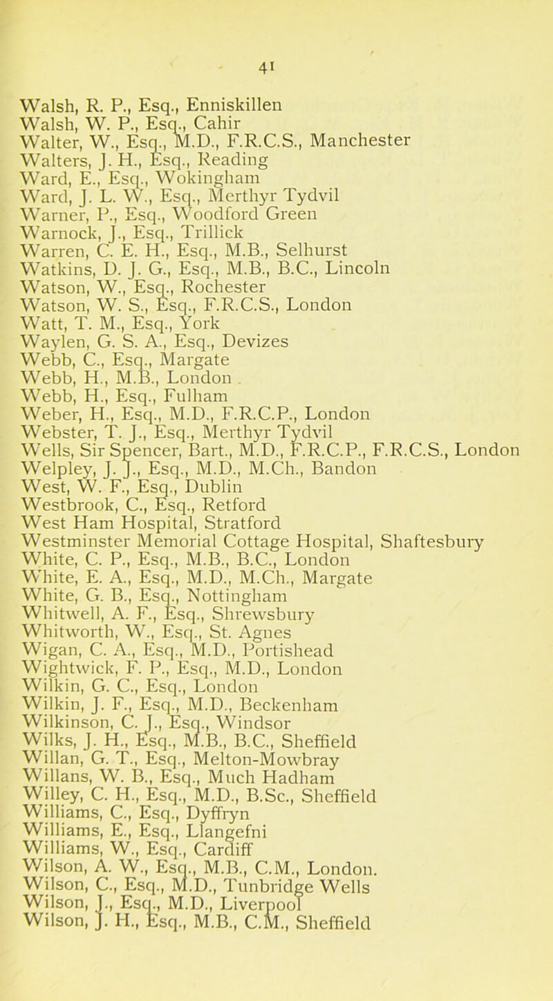 4> Walsh, R. P., Esq., Enniskillen Walsh, W. P., Esq., Cahir Walter, W., Esq., M.D., F.R.C.S., Manchester Walters, J. H., Esq., Reading Ward, E., Esq., Wokingham Ward, J. L. W., Esq., Merthyr Tydvil Warner, P., Esq., Woodford Green Warnock, J., Esq., Trillick Warren, C. E. H., Esq., M.B., Selhurst Watkins, D. J. G., Esq., M.B., B.C., Lincoln Watson, W., Esq., Rochester Watson, W. S., Esq., F.R.C.S., London Watt, T. M., Esq., York Waylen, G. S. A., Esq., Devizes Webb, C., Esq., Margate Webb, H., M.B., London Webb, PI., Esq., Fulham Weber, PI., Esq., M.D., F.R.C.P., London Webster, T. J., Esq., Merthyr Tydvil Wells, Sir Spencer, Bart., M.D., F.R.C.P., F.R.C.S., London Welpley, J. J., Escj., M.D., M.Ch., Bandon West, W. F., Esq., Dublin Westbrook, C., Esq., Retford West Ham Hospital, Stratford Westminster Memorial Cottage Hospital, Shaftesbury White, C. P., Esq., M.B., B.C., London White, E. A., Esq., M.D., M.Ch., Margate White, G. B., Esq., Nottingham Whitwell, A. F., Esq., Shrewsbury Whitworth, W., Esq., St. Agnes Wigan, C. A., Esq., M.D., Portishead Wightwick, F. P., Escj., M.D., London Wilkin, G. C., Esq., London Wilkin, J. F., Esq., M.D., Beckenham Wilkinson, C. J., Esq., Windsor Wilks, J. H„ Esq., M.B., B.C., Sheffield Willan, G. T., Esq., Melton-Mowbray Willans, W. B., Esq., Much Hadham Willey, C. H., Esq., M.D., B.Sc., Sheffield Williams, C., Esq., Dyffiyn Williams, E., Esq., Llangefni Williams, W., Esq., Cardiff Wilson, A. W., Esq., M.B., C.M., London. Wilson, C., Esq., M.D., Tunbridge Wells Wilson, L, Esq., M.D., Liverpool Wilson, J. H., Esq., M.B., C.M., Sheffield