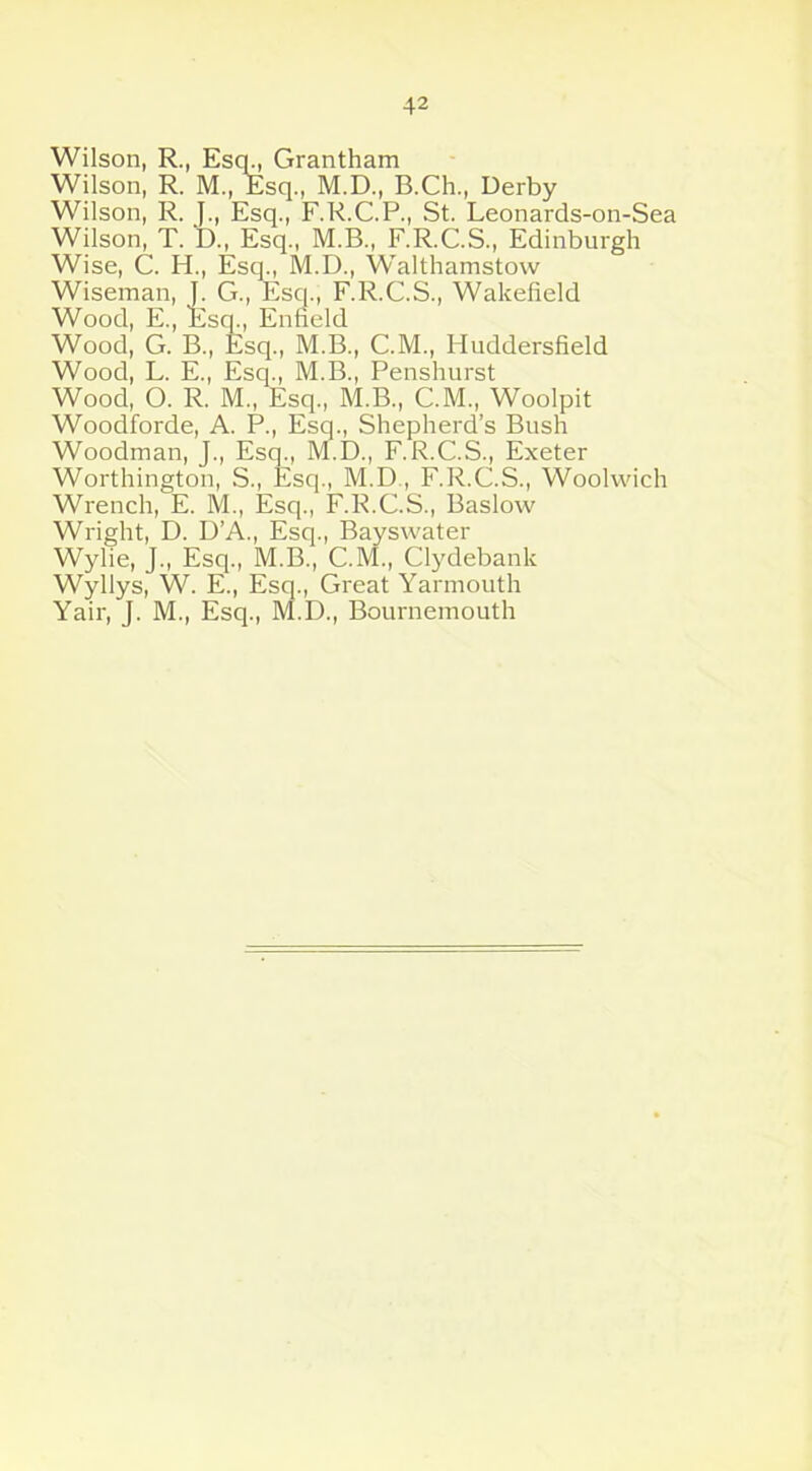 Wilson, R., Escp, Grantham Wilson, R. M., Esq., M.D., B.Ch., Derby Wilson, R. J., Esq., F.R.C.P., St. Leonards-on-Sea Wilson, T. D., Esq., M.B., F.R.C.S., Edinburgh Wise, C. H., Esq., M.D., Walthamstow Wiseman, J. G., Esq., F.R.C.S., Wakefield Wood, E., Esq., Enfield Wood, G. B., Esq., M.B., C.M., Huddersfield Wood, L. E., Esq., M.B., Penshurst Wood, O. R. M„ Esq., M.B., C.M., Woolpit Woodforde, A. P., Esq., Shepherd’s Bush Woodman, J., Esq., M.D., F.R.C.S., Exeter Worthington, S., Esq., M.D., F.R.C.S., Woolwich Wrench, E. M., Esq., F.R.C.S., Baslow Wright, D. D’A., Esq., Bayswater Wylie, J., Esq., M.B., C.M., Clydebank Wyllys, W. E., Esq., Great Yarmouth