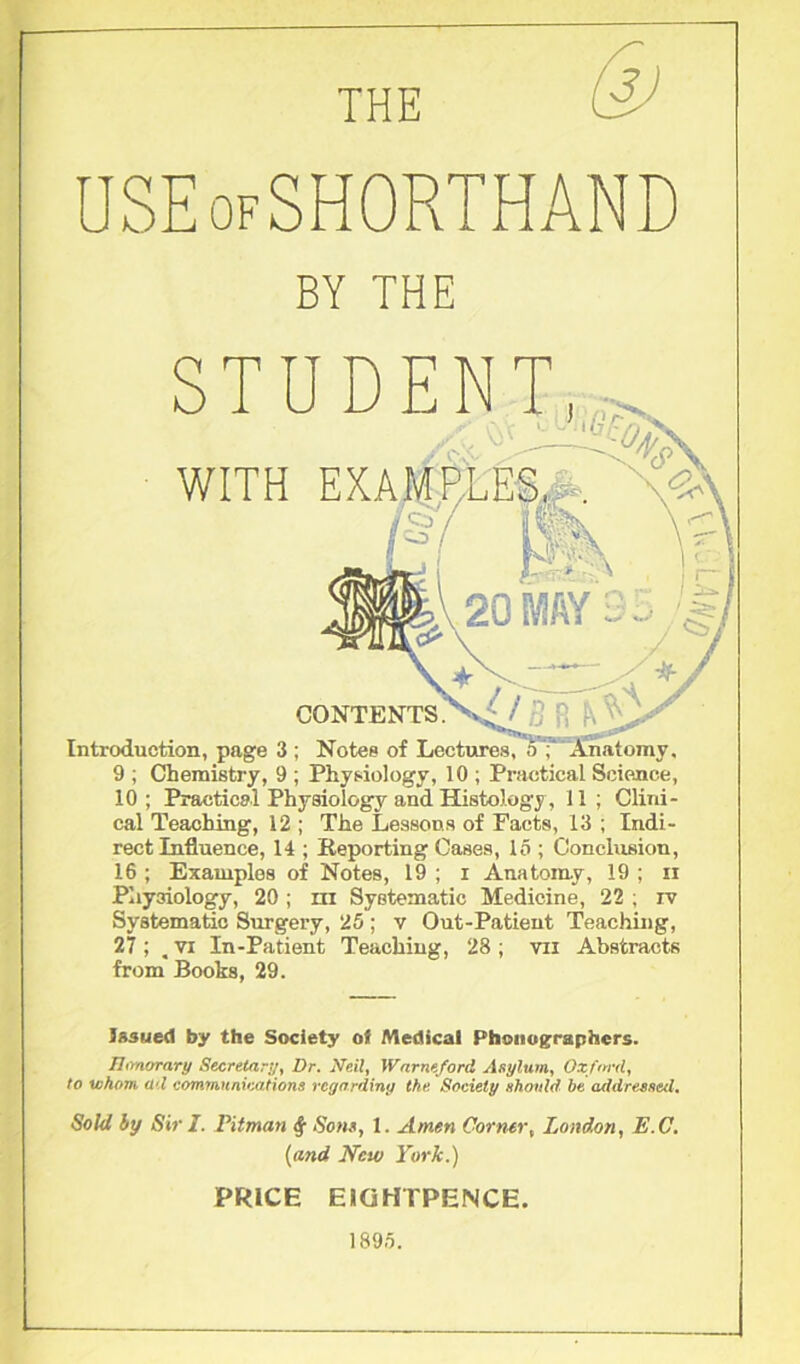 THE USEofSHORTHAND BY THE STUDENT WITH 1 rnT CONTENTS. Introduction, page 3 ; Notes of Lectures, oT Anatomy, 9 ; Chemistry, 9 ; Physiology, 10 ; Practical Science, 10; Practical Physiology and Histology, 11 ; Clini- cal Teaching, 12 ; The Lessons of Facts, 13 ; Indi- rect Influence, 14 ; Reporting Cases, IS ; Conclusion, 16 ; Examples of Notes, 19 ; i Anatomy, 19 ; ii Physiology, 20 ; hi Systematic Medicine, 22 ; iv Systematic Surgery, 25 ; v Out-Patient Teaching, 27 ; , vi In-Patient Teaching, 28 ; vii Abstracts from Books, 29. Issued by the Society ol Medical Phouographers. Honorary Secretary, Dr. Neil, Warns ford Asylum, Oxford, to whom ad communications regardin'] the Society should be addressed. Sold by Sir I. Pitman § Sons, 1. Amen Corner, London, E.C. (and New York.) PRICE E1GHTPENCE. 1895.