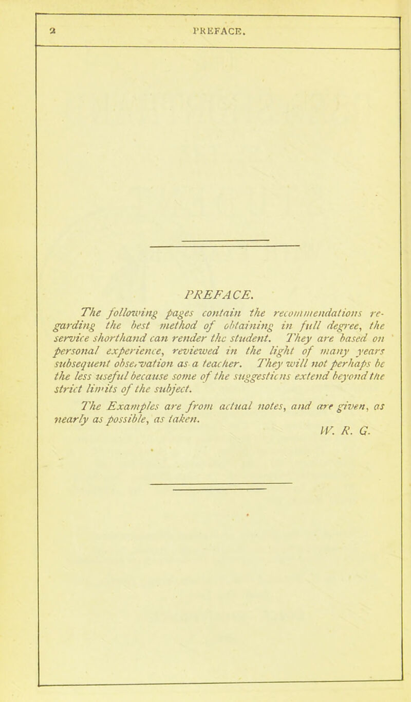 PREFA CE. The following pages contain the recommendations re- garding the best method of obtaining in full degree, the service shorthand can render the student. They are based on personal experience, reviewed in the light of many years subsequent observation as a teacher. They will not perhaps be the less useful because some of the suggestions extend beyond the strict limits of the subject. The Examples are from actual notes, and are given, as nearly as possible, as taken. IV. R. G.