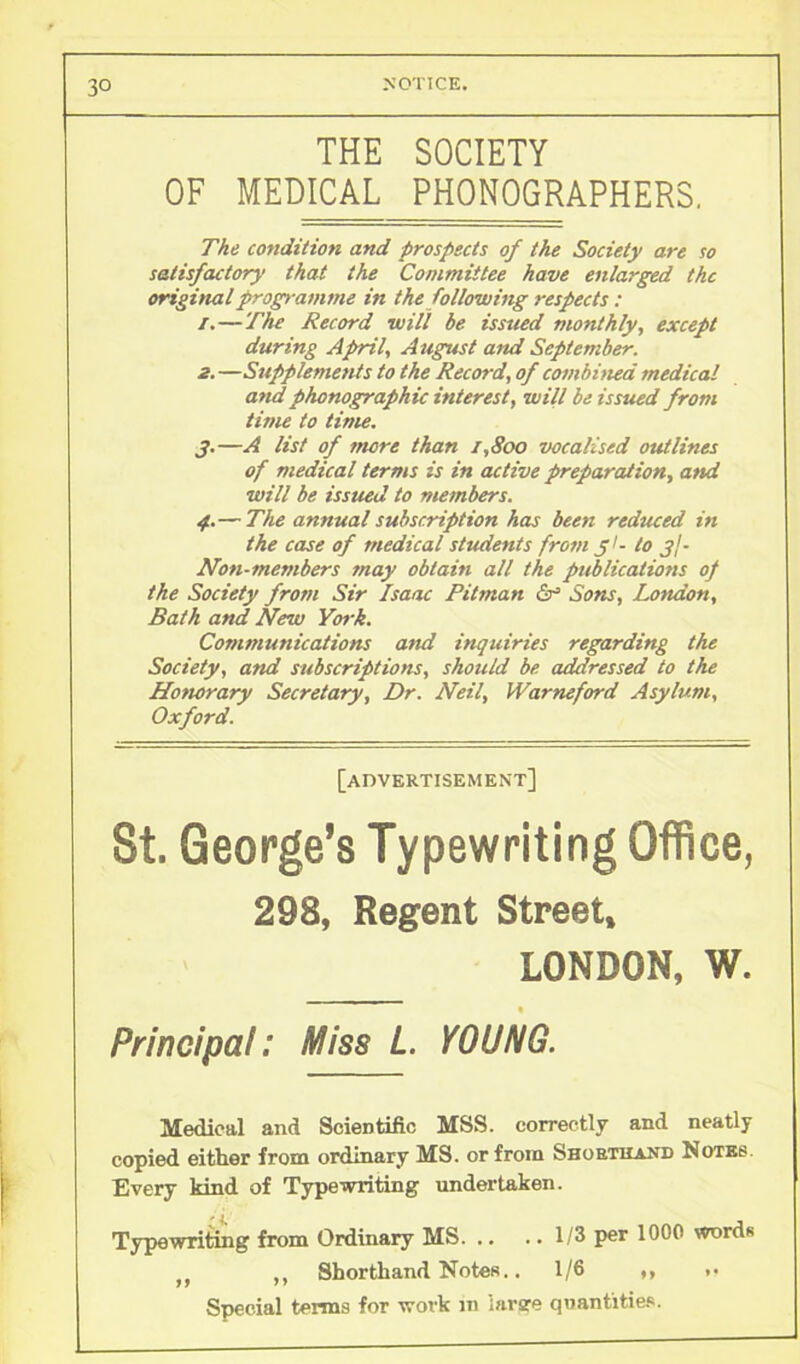 3° NOTICE. THE SOCIETY OF MEDICAL PHONOGRAPHERS. The condition and prospects of the Society are so satisfactory that the Committee have enlarged the original programme in the following respects: 1. —The Record will be issued monthly, except during April, August and September. 2. —Supplements to the Record, of combined medical and phonographic interest, will be issued from time to time. 3. —A list of more than 1,800 vocalised outlines of medical terms is in active preparation, and will be issued to members. 4. — The annual subscription has been reduced in the case of medical students from 31- to gj- Non-members may obtain all the publications of the Society from Sir Isaac Pitman & Sons, London, Bath and New York. Communications and inquiries regarding the Society, and subscriptions, should be addressed to the Homrary Secretary, Dr. Neil, Warneford Asylum, Oxford. [advertisement] St. George’s Typewriting Office, 298, Regent Street, LONDON, W. Principal: Miss L. YOUNG. Medical and Scientific MSS. correctly and neatly copied either from ordinary MS. or from Shorthand Notes. Every kind of Typewriting undertaken. Typewriting from Ordinary MS 1/3 per 1000 words () ,, Shorthand Notes.. 1/6 *, Special terms for work m large quantities.