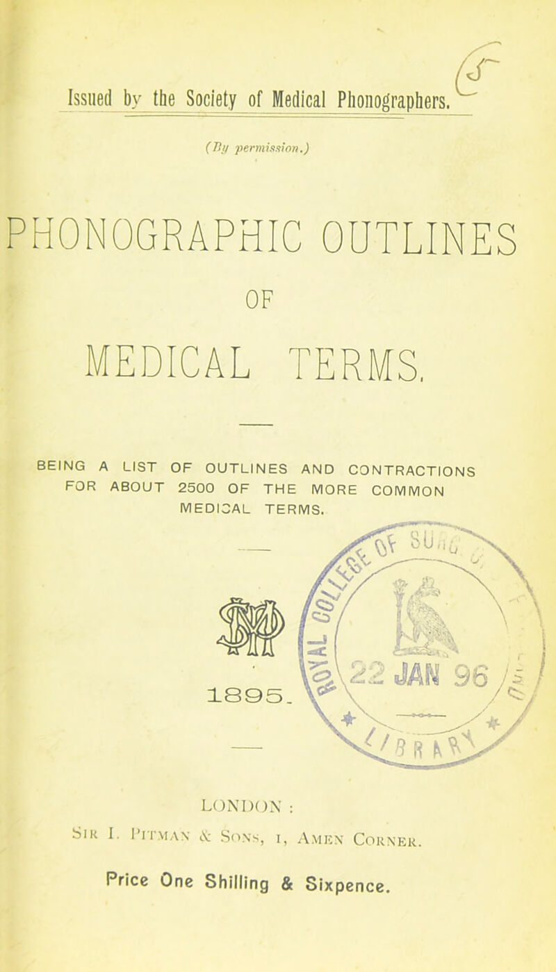 Issued by the Society of Medical Phonographers. (By permission.) PHONOGRAPHIC OUTLINES OF MEDICAL TERMS. BEING A LIST OF OUTLINES AND CONTRACTIONS FOR ABOUT 2500 OF THE MORE COMMON MEDICAL TERMS. LONDON : Sir I. Pitman & Sons, i, Amen Corner Price One Shilling & Sixpence. IJki i