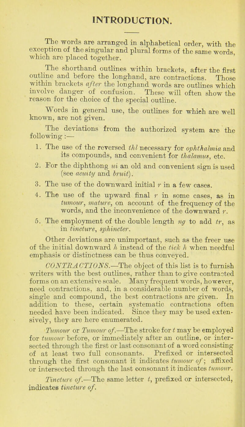 INTRODUCTION. The words are arranged in alphabetical order, with the exception of the singular and plural forms of the same words which are placed together. The shorthand outlines within brackets, after the first outline and before the longhand, are contractions. Those within brackets after the longhand words are outlines which involve danger of confusion. These will often show the reason for the choice of the special outline. Words in general use, the outlines for which are well known, are not given. The deviations from the authorized system are the following:— 1. The use of the reversed thl necessary for ophthalmia and its compounds, and convenient for thalamus, etc. 2. For the diphthong ui an old and convenient sign is used (see acuity and bruit). 3. The use of the downward initial r in a few cases. 4. The use of the upward final r in some cases, as in tumour, mature, on account of the frequency of the words, and the inconvenience of the downward r. 5. The employment of the double length ng to add tr, as in tincture, sphincter. Other deviations are imimportant, such as the freer use of the initial downward h instead of the tick h when needful emphasis or distinctness can be thus conveyed. CONTRACTIONS.—The object of this list is to furnish writers with the best outlines, rather than to give contracted forms on an extensive scale. Many frequent words, however, need contractions, and, in a considerable number of words, single and compound, the best contractions are given. In addition to these, certain systematic contractions often needed have been indicated. Since they may be used exten- sively, they are here enumerated. Tumour or Tumour of.—The stroke for t may be employed for tumour before, or immediately after an outline, or inter- sected through the first or last consonant of a word consisting of at least two full consonants. Prefixed or intersected through the first consonant it indicates tumour of; affixed or intersected through the last consonant it indicates tumour. Tincture of.—The same letter t, prefixed or intersected, indicates tincture of.