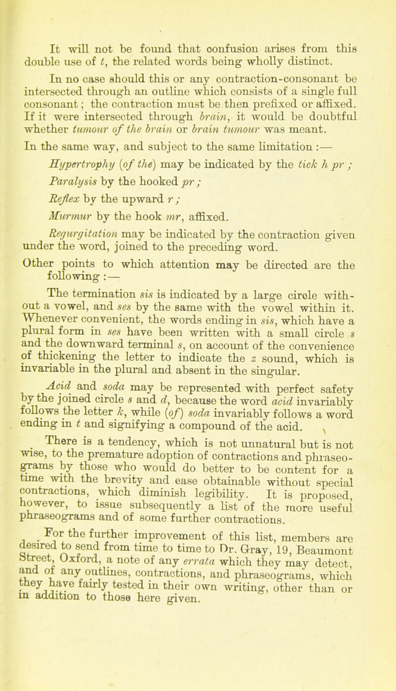 It will not be found that confusion arises from this double use of t, the related words being wholly distinct. In no case should this or any contraction-consonant be intersected through an outline which consists of a single full consonant; the contraction must be then prefixed or affixed. If it were intersected through brain, it would be doubtful whether tumour of the brain or brain tumour was meant. In the same way, and subject to the same limitation :— Hypertrophy (of the) may be indicated by the tick h pr ; Paralysis by the hooked pr ; Reflex by the upward r ; Murmur by the hook mr, affixed. Regurgitation may be indicated by the contraction given under the word, joined to the preceding woz'd. Other points to which attention may be directed are the following:— The termination sis is indicated by a large cirole with- out a vowel, and ses by the same with the vowel within it. Whenever convenient, the words ending in sis, which have a plural form in ses have been written with a small circle s and the downward terminal s, on account of the convenience of thickening the letter to indicate the z sound, which is invariable in the plural and absent in the singular. Acid and soda may be represented with perfect safety by the joined circle s and d, because the word acid invariably follows the letter k, while (of) soda invariably follows a word ending in t and signifying a compound of the acid. N There is a tendency, which is not unnatural but is not wise, to the premature adoption of contractions and phraseo- grams by those who wozdd do bettei’ to be content for a time with the brevity and ease obtainable without special contractions, which diminish legibility. It is proposed, however, to issue subsequently a list of the more useful phraseograms and of some further contractions. For the further improvement of this list, members are deszred to send from time to time to Or. Gray, 19, Beaumont Street, Oxford, a note of any errata which they may detect, and ot any outlines, contractions, and phraseograms, which they have fauly tested in their own wilting, other than or in addition to those here given.