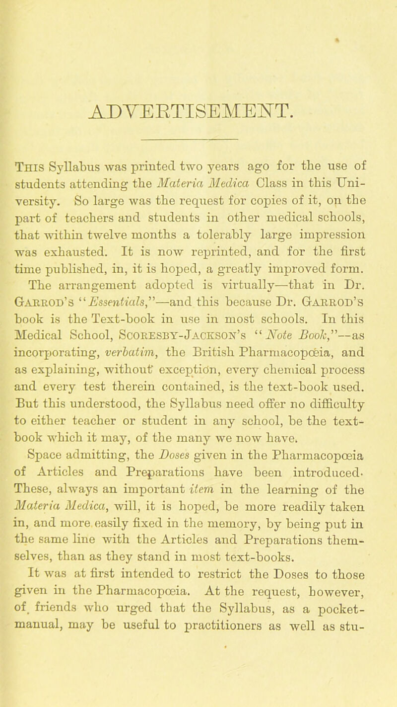 ADVERTISEMENT. This Syllabus was printed two years ago for tbe use of students attending tbe Materia Medico, Class in this Uni- versity. So large was tbe request for copies of it, on tbe part of teachers and students in other medical schools, that within twelve months a tolerably large impression was exhausted. It is now reprinted, and for the first time published, in, it is hoped, a greatly improved form. The arrangement adopted is virtually—-that in Dr. Gakuod’s “Essentials,”—and this because Dr. Gakrod’s book is the Text-book in use in most schools. In this Medical School, Scoresby-Jackson’s “Note Book,”—as incorporating, verbatim, the British Pharmacopoeia, and as explaining, without' exception, every chemical process and every test therein contained, is the text-book used. But this understood, the Syllabus need offer no difficulty to either teacher or student in any school, be the text- book which it may, of the many we now have. Space admitting, the Doses given in the Pharmacopoeia of Articles and Preparations have been introduced- These, always an important item in the learning of the Materia Medico, will, it is hoped, be more readily taken in, and more easily fixed in the memory, by being put in the same line with the Articles and Preparations them- selves, than as they stand in most text-books. It was at first intended to restrict the Doses to those given in the Pharmacopoeia. At the request, however, of friends who urged that the Syllabus, as a pocket- manual, may be useful to practitioners as well as stu-