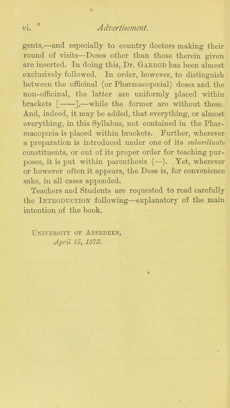 gents,—and especially to country doctors making their round of visits—Doses other than those therein given are inserted. In doing this, Dr. Gabrod has been almost exclusively followed. In order, however, to distinguish between the officinal (or Pharmacopoeial) doses and the non-officinal, the latter are uniformly placed within brackets [ ],—while the former are without these. And, indeed, it may be added, that everything, or almost everything, in this Syllabus, not contained in the Phar- macopoeia is placed within brackets. Further, wherever a preparation is introduced under one of its subordinate constituents, or out of its proper order for teaching pur- poses, it is put within parenthesis (—). Yet, wherever or however often it appears, the Dose is, for convenience sake, in all cases appended. Teachers and Students are requested to read carefully the Introduction' following—explanatory of the main intention of the book. University of Aberdeen,