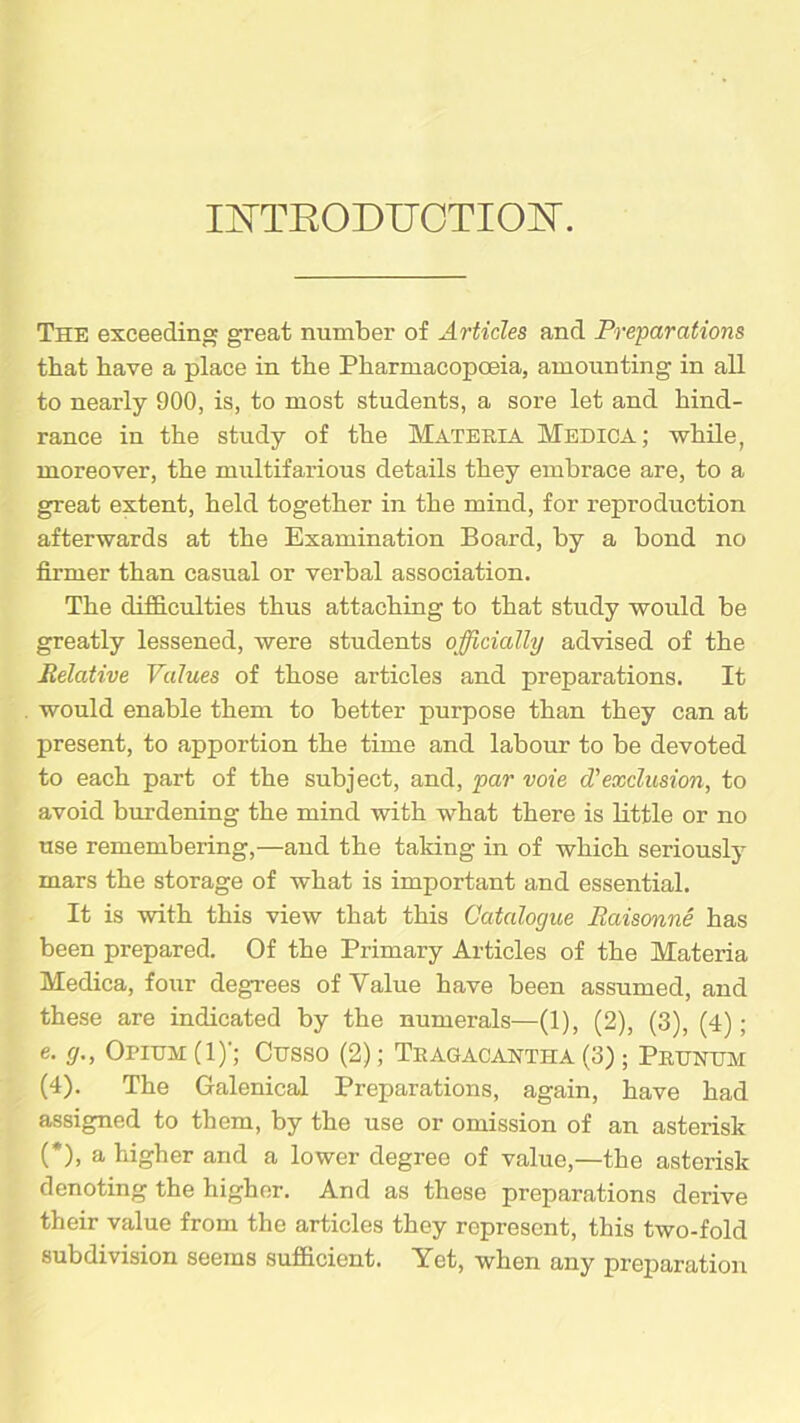 INTRODUCTION. The exceeding great number of Articles and Preparations that have a place in the Pharmacopoeia, amounting in all to nearly 900, is, to most students, a sore let and hind- rance in the study of the Materia Medica; while, moreover, the multifarious details they embrace are, to a great extent, held together in the mind, for reproduction afterwards at the Examination Board, by a bond no firmer than casual or verbal association. The difficulties thus attaching to that study would be greatly lessened, were students officially advised of the Relative Values of those articles and preparations. It would enable them to better purpose than they can at present, to apportion the time and labour to be devoted to each part of the subject, and, par voie d'exclusion, to avoid burdening the mind with what there is little or no use remembering,—and the taking in of which seriously mars the storage of what is important and essential. It is with this view that this Catalogue Raisonne has been prepared. Of the Primary Articles of the Materia Medica, four degrees of Value have been assumed, and these are indicated by the numerals—(1), (2), (3), (4); e. </., Opium (1)'; Cusso (2); Tragacantha (3); Prtjnum (4). The Galenical Preparations, again, have had assigned to them, by the use or omission of an asterisk (*), a higher and a lower degree of value,—the asterisk denoting the higher. And as these preparations derive their value from the articles they represent, this two-fold subdivision seems sufficient. Yet, when any preparation