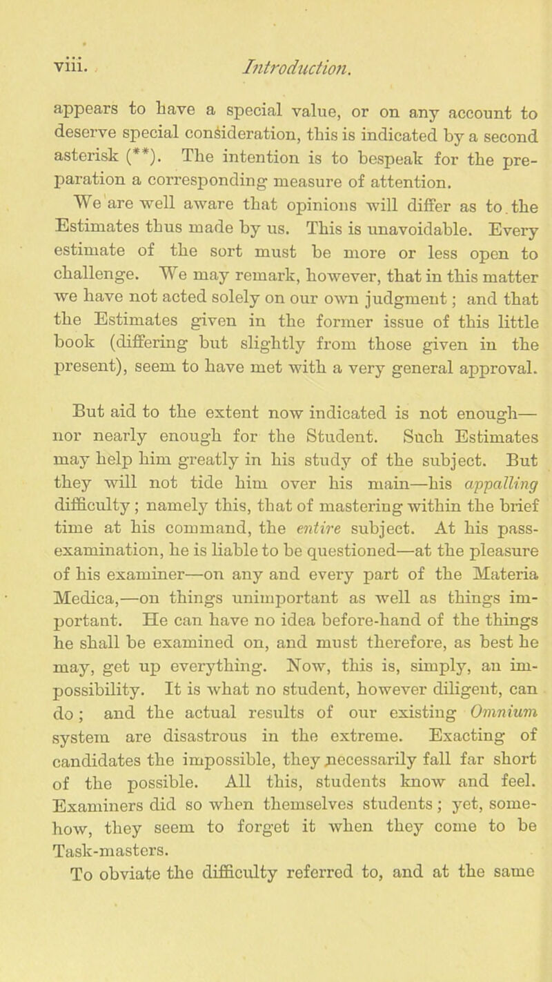 appears to have a special value, or on any account to deserve special consideration, this is indicated by a second asterisk (**). The intention is to bespeak for the pre- paration a corresponding measure of attention. We are well aware that opinions will differ as to . the Estimates thus made by us. This is unavoidable. Every estimate of the sort must be more or less open to challenge. We may remark, however, that in this matter we have not acted solely on our own judgment; and that the Estimates given in the former issue of this little book (differing but slightly from those given in the present), seem to have met with a very general approval. But aid to the extent now indicated is not enough— nor nearly enough for the Student. Such Estimates may help him greatly in his study of the subject. But they will not tide him over his main—his appalling difficulty; namely this, that of mastering within the brief time at his command, the entire subject. At his pass- examination, he is liable to be questioned—at the pleasure of his examiner—on any and every part of the Materia Medica,—on things unimportant as well as things im- portant. He can have no idea before-hand of the things he shall be examined on, and must therefore, as best he may, get up everything. Now, this is, simply, an im- possibility. It is what no student, however diligent, can do; and the actual results of our existing Omnium system are disastrous in the extreme. Exacting of candidates the impossible, they jiecessarily fall far short of the possible. All this, students know and feel. Examiners did so when themselves students; yet, some- how, they seem to forget it when they come to be Task-masters. To obviate the difficulty referred to, and at the same