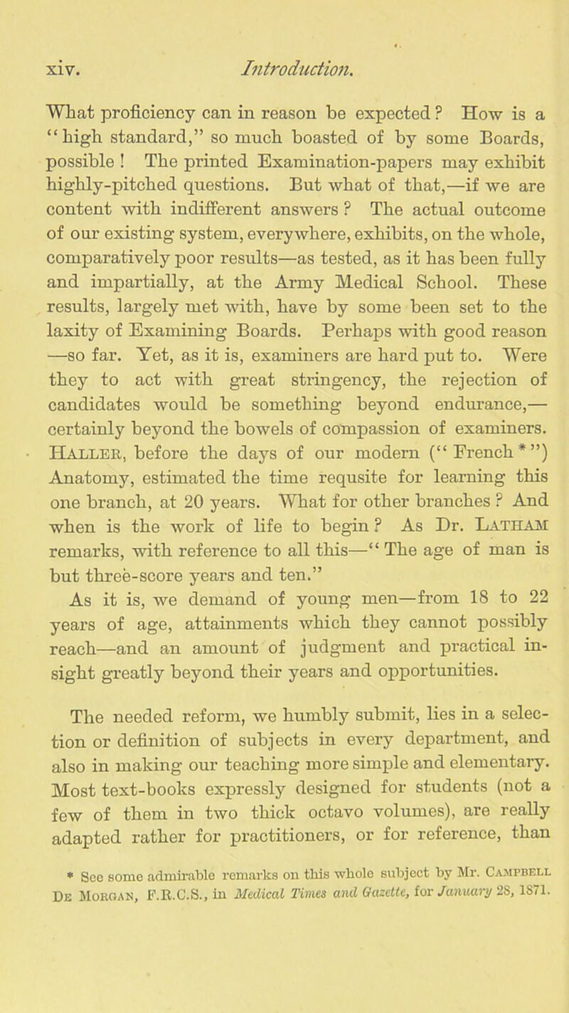 What proficiency can in reason be expected ? How is a “high standard,” so much boasted of by some Boards, possible ! The printed Examination-papers may exhibit highly-pitched questions. But what of that,—if we are content with indifferent answers F The actual outcome of our existing system, everywhere, exhibits, on the whole, comparatively poor results—as tested, as it has been fully and impartially, at the Army Medical School. These results, largely met with, have by some been set to the laxity of Examining Boards. Perhaps with good reason —so far. Yet, as it is, examiners are hard put to. Were they to act with great stringency, the rejection of candidates would be something beyond endurance,— certainly beyond the bowels of compassion of examiners. Haller, before the days of our modern (“ French*”) Anatomy, estimated the time requsite for learning this one branch, at 20 years. What for other branches P And when is the work of life to begin ? As Dr. Lath am remarks, with reference to all this—“ The age of man is but three-score years and ten.” As it is, we demand of young men—from 18 to 22 years of age, attainments which they cannot possibly reach—and an amount of judgment and practical in- sight greatly beyond their years and opportunities. The needed reform, we humbly submit, lies in a selec- tion or definition of subjects in every department, and also in making our teaching more simple and elementary. Most text-books expressly designed for students (not a few of them in two thick octavo volumes), are really adapted rather for practitioners, or for reference, than * Soo some admirable remarks on this whole subject by Mr. Campbell De Morgan, F.R.C.S., in Medical Times and Gazette, for January 2S, 1S71.