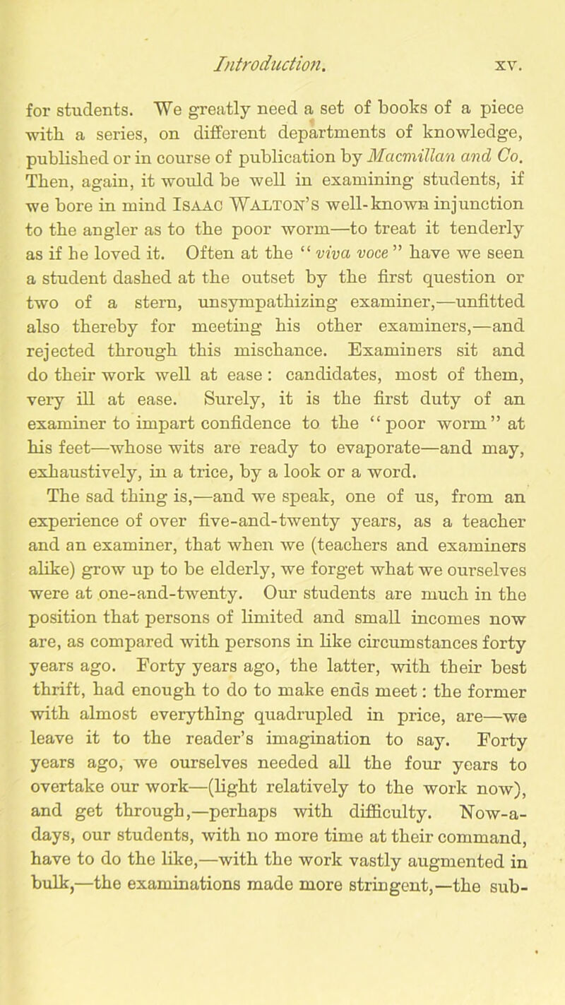 for students. We greatly need a set of books of a piece with a series, on different departments of knowledge, published or in course of publication by Macmillan and Co. Then, again, it would be well in examining students, if we bore in mind Isaac Walton’s well-known injunction to the angler as to the poor worm—to treat it tenderly as if he loved it. Often at the “ viva voce ” have we seen a student dashed at the outset by the first question or two of a stern, unsympathizing examiner,—unfitted also thereby for meeting his other examiners,—and rejected through this mischance. Examiners sit and do their work well at ease: candidates, most of them, very ill at ease. Surely, it is the first duty of an examiner to impart confidence to the “poor worm” at his feet—whose wits are ready to evaporate—and may, exhaustively, in a trice, by a look or a word. The sad thing is,—and we speak, one of us, from an experience of over five-and-twenty years, as a teacher and an examiner, that when we (teachers and examiners alike) grow up to be elderly, we forget what we ourselves were at one-and-twenty. Our students are much in the position that persons of limited and small incomes now are, as compared with persons in like circumstances forty years ago. Forty years ago, the latter, with their best thrift, had enough to do to make ends meet: the former with almost everything quadrupled in price, are—we leave it to the reader’s imagination to say. Forty years ago, we ourselves needed all the four years to overtake our work—(light relatively to the work now), and get through,—perhaps with difficulty. Now-a- days, our students, with no more time at their command, have to do the like,—with the work vastly augmented in bulk,—the examinations made more stringent,—the sub-