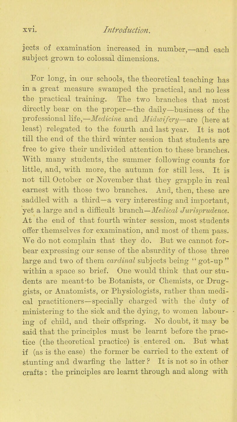 jects of examination increased in number,—and each subject grown to colossal dimensions. For long, in our schools, the theoretical teaching has in a great measure swamped the practical, and no less the practical training. The two branches that most directly bear on the proper—the daily—business of the professional Hie,—Medicine and Midwifery—are (here at least) relegated to the fourth and last year. It is not till the end of the third winter session that students are free to give their undivided attention to these branches. With many students, the summer following counts for little, and, with more, the autumn for still less. It is not till October or November that they grapple in real earnest with those two branches. And, then, these are saddled Avith a third—a very interesting and important, yet a large and a difficult branch—Medical Jurisprudence. At the end of that fourth Avinter session, most students offer themselves for examination, and most of them pass. We do not complain that they do. But we cannot for- bear expressing our sense of the absurdity of those three large and two of them cardinal subjects being “ got-up ” within a space so brief. One would think that our stu- dents are meant-to be Botanists, or Chemists, or Drug- gists, or Anatomists, or Physiologists, rather than medi- cal practitioners—specially charged Avith the duty of ministering to the sick and the dying, to Avomen labour- ing of child, and their offspring. No doubt, it may be said that the principles must be learnt before the prac- tice (the theoretical practice) is entered on. But Avhat if (as is the case) the former be carried to the extent of stunting and dwarfing the latter ? It is not so in other crafts : the principles are learnt through and along with