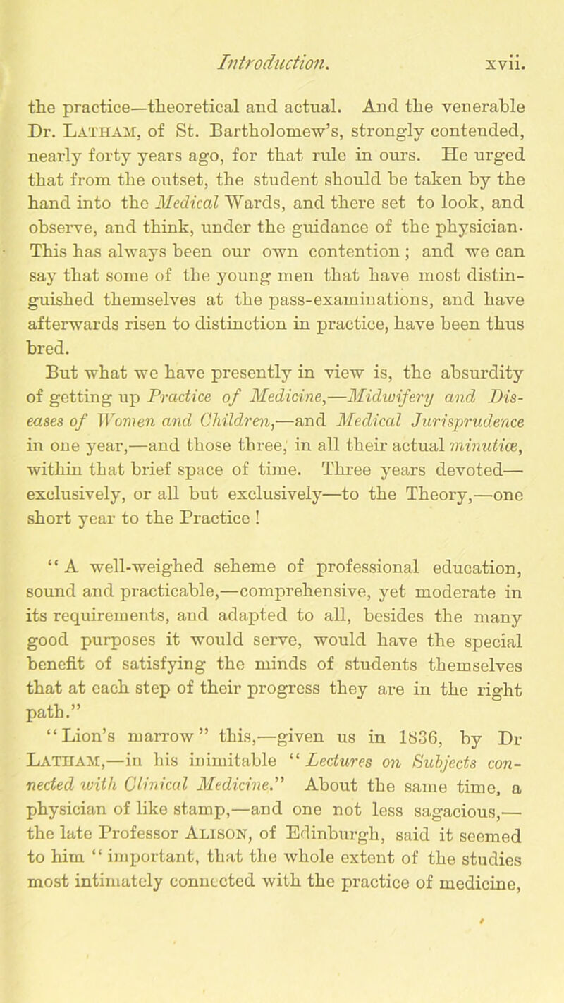 the practice—theoretical and actual. And the venerable Dr. Latham, of St. Bartholomew’s, strongly contended, nearly forty years ago, for that rule in ours. He urged that from the outset, the student should be taken by the hand into the Medical Wards, and there set to look, and observe, and think, imder the guidance of the physician- This has always been our own contention ; and we can say that some of the young men that have most distin- guished themselves at the pass-examinations, and have afterwards risen to distinction in practice, have been thus bred. But what we have presently in view is, the absurdity of getting up Practice of Medicine,—Midwifery and Dis- eases of Women and Children,—and Medical Jurisprudence in one year,—and those three, in all their actual minutiae, within that brief space of time. Three years devoted—• exclusively, or all but exclusively—to the Theory,—one short year to the Practice ! “ A well-weighed seheme of professional education, sound and practicable,—comprehensive, yet moderate in its requirements, and adapted to all, besides the many good purposes it would serve, would have the special benefit of satisfying the minds of students themselves that at each step of their progress they are in the right path.” “Lion’s marrow” this,—given us in 1836, by Dr Latham,—in his inimitable “ Lectures on Subjects con- nected with Clinical Medicine.” About the same time, a physician of like stamp,—and one not less sagacious,— the late Professor Alison, of Edinburgh, said it seemed to him “ important, that the whole extent of the studies most intimately connected with the practice of medicine,