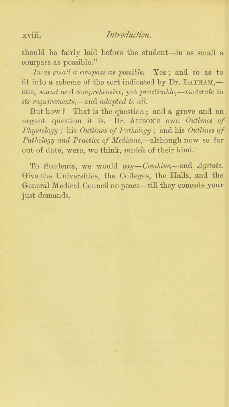 should be fairly laid before the student—in as small a compass as possible.” In as small a compass as possible. Yes ; and so as to fit into a scheme of the sort indicated by Dr. Lathah,— one, sound and comprehensive, yet practicable,—moderate in its requirements,—and adapted to all. But how F That is the question; and a grave and an urgent question it is. Dr. Alison’s own Outlines of Physiology ; his Outlines of Pathology ; and his Outlines of Pathology and Practice of Medicine,—although now so far out of date, were, we think, models of their kind. To Students, we would say—Combine,—and Agitate. Give the Universities, the Colleges, the Halls, and the General Medical Council no peace—till they concede your just demands.