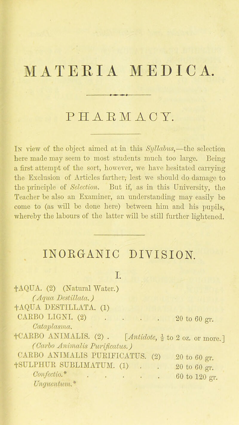 MATERIA MEDICA PEAEMACT. In view of the object aimed at in this Syllabus,—the selection here made may seem to most students much too large. Bein a first attempt of the sort, however, we have hesitated carryin the Exclusion of Articles farther, lest we should do damage to the principle of Selection. But if, as in this University, the Teacher be also an Examiner, an understanding may easily be come to (as will be done here) between him and his pupils, whereby the labours of the latter will be still further lightened. INORGANIC DIVISION. I. fAQUA. (2) (Natural Water.) (Aqua Destillata.) GARBO LIGNI. (2) .... 20 to 60 gr. Gataplasma. fC'ARBO ANIMALIS. (2) . [Antidote, \ to 2 oz. or more.] (Carbo Animalis Purificatus.) GARBO ANIMALIS PURIFICATUS. (2) 20 to 60 gr. fSULPHUlt SUBLIMATUM. (1) . . 20 to 60 gr! Confcctio.* 60 to 120 gr. Unguentum.* a s aq
