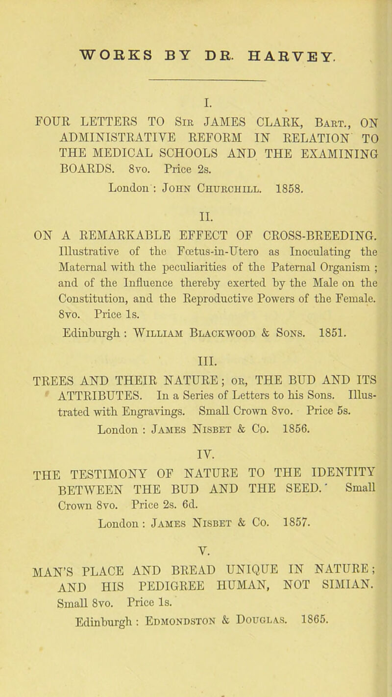 I. FOUR LETTERS TO Sir JAMES CLARK, Bart., ON ADMINISTRATIVE REFORM IN RELATION TO THE MEDICAL SCHOOLS AND THE EXAMINING BOARDS. 8vo. Price 2s. London : John Churchill. 1858. II. ON A REMARKABLE EFFECT OF CROSS-BREEDING. Illustrative of the Foetus-in-Utero as Inoculating the Maternal with the peculiarities of the Paternal Organism ; and of the Influence thereby exerted by the Male on the Constitution, and the Reproductive Powers of the Female. 8vo. Price Is. Edinburgh: William Blackwood & Sons. 1851. III. TREES AND THEIR NATURE; or, THE BUD AND ITS ATTRIBUTES. In a Series of Letters to his Sons. Illus- trated with Engravings. Small Crown 8vo. Price 5s. London : James Nisbet & Co. 1856. IV. the testimony of nature to the identity BETWEEN THE BUD AND THE SEED.' Small Crown 8vo. Price 2s. 6d. London: James Nisbet & Co. 1857. V. MAN’S PLACE AND BREAD UNIQUE IN NATURE; AND HIS PEDIGREE HUMAN, NOT SIMIAN. Small 8vo. Price Is. Edinburgh: Edmondston & Douglas. 1865.