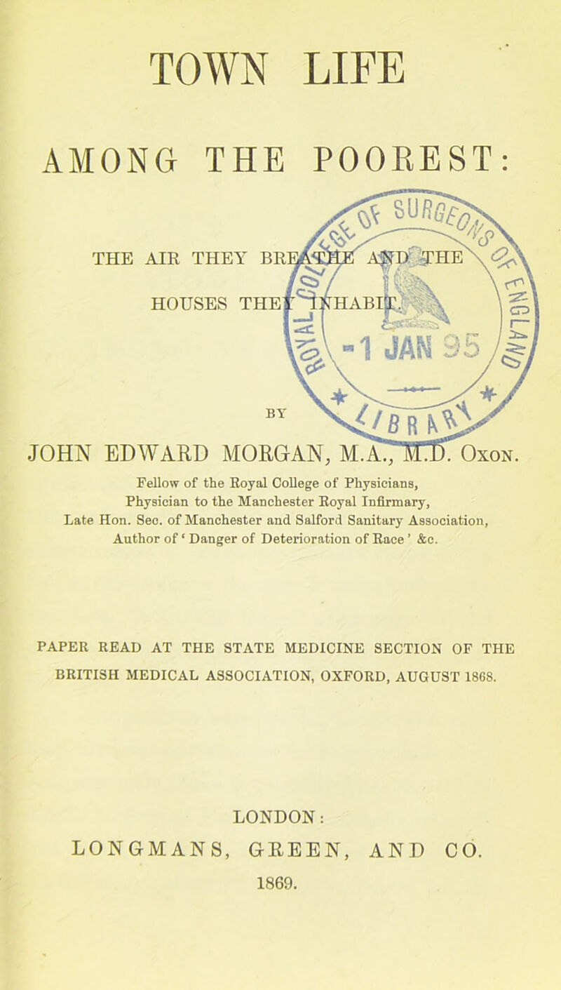 AMONG THE POOREST: JOHN EDWARD MORGAN, M.A., MAD. Oxon. THE AIR THEY HOUSES Fellow of the Royal College of Physicians, Physician to the Manchester Royal Infirmary, Late Hon. Sec. of Manchester and Salford Sanitary Association, Author of ‘ Danger of Deterioration of Race ’ &e. PAPER READ AT THE STATE MEDICINE SECTION OF THE BRITISH MEDICAL ASSOCIATION, OXFORD, AUGUST 186S. LONDON: LONGMANS, GREEN, AND CO. 1869.