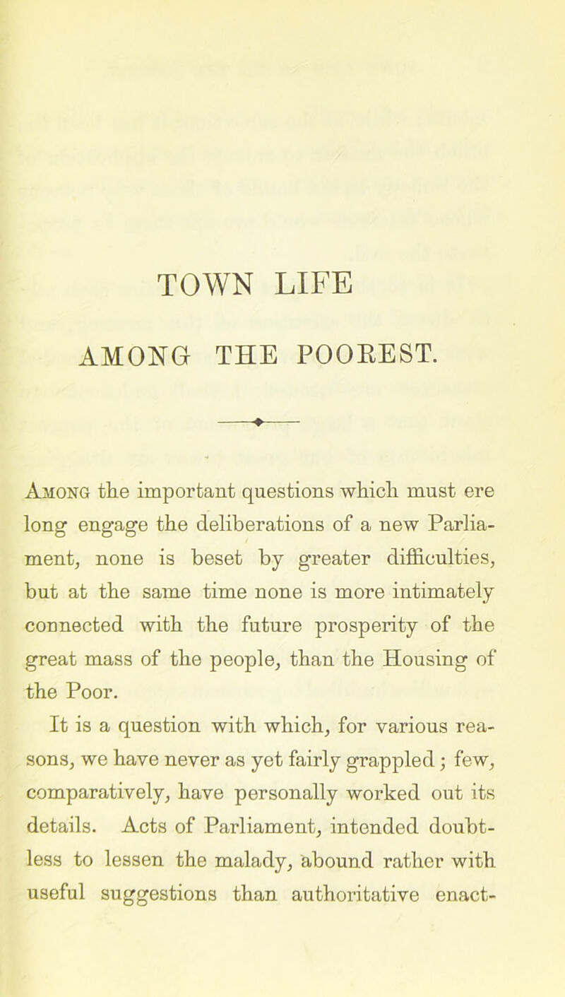AMONG THE POOREST. + Among the important questions which must ere long engage the deliberations of a new Parlia- ment, none is beset by greater difficulties, but at the same time none is more intimately connected with the future prosperity of the great mass of the people, than the Housing of the Poor. It is a question with which, for various rea- sons, we have never as yet fairly grappled; few, comparatively, have personally worked out its details. Acts of Parliament, intended doubt- less to lessen the malady, abound rather with useful suggestions than authoritative enact-