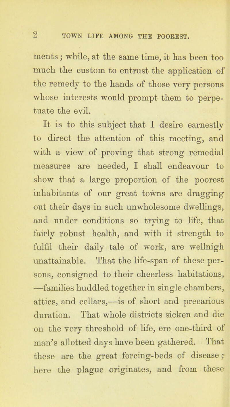 ments; while, at the same time, it has been too much the custom to entrust the application of the remedy to the hands of those very persons whose interests would prompt them to perpe- tuate the evil. It is to this subject that I desire earnestly to direct the attention of this meeting, and with a view of proving that strong remedial measures are needed, I shall endeavour to show that a large proportion of the poorest inhabitants of our great towns are dragging out their days in such unwholesome dwellings, and under conditions so trying to life, that fairly robust health, and with it strength to fulfil their daily tale of work, are wellnigh unattainable. That the life-span of these per- sons, consigned to their cheerless habitations, —families huddled together in single chambers, attics, and cellars,—is of short and precarious duration. That whole districts sicken and die on the very threshold of life, ere one-third of man’s allotted days have been gathered. That these are the great forcing-beds of disease ; here the plague originates, and from these