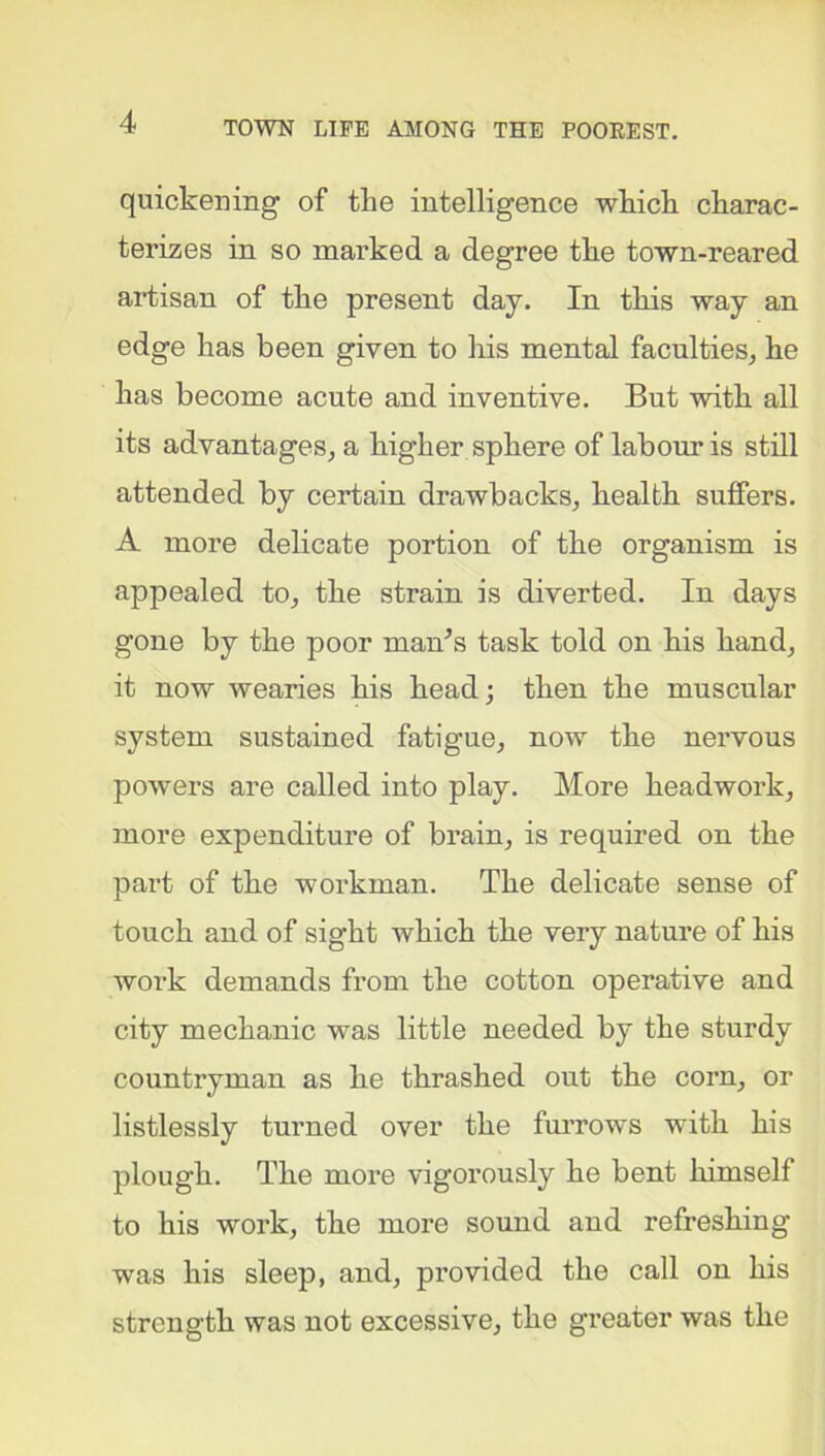 quickening of the intelligence which charac- terizes in so marked a degree the town-reared artisan of the present day. In this way an edge has been given to his mental faculties, he has become acute and inventive. But with all its advantages, a higher sphere of labour is still attended by certain drawbacks, health suffers. A more delicate portion of the organism is appealed to, the strain is diverted. In days gone by the poor man’s task told on his hand, it now wearies his head; then the muscular system sustained fatigue, now the nervous powers are called into play. More headwork, more expenditure of brain, is required on the part of the workman. The delicate sense of touch and of sight which the very nature of his work demands from the cotton operative and city mechanic was little needed by the sturdy countryman as he thrashed out the corn, or listlessly turned over the furrows with his plough. The more vigorously he bent himself to his work, the more sound and refreshing was his sleep, and, provided the call on his strength was not excessive, the greater was the