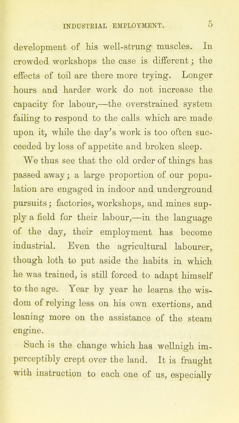 INDUSTRIAL EMPLOYMENT. development of his well-strung muscles. In crowded workshops the case is different; the effects of toil are there more trying. Longer hours and harder work do not increase the capacity for labour,—the overstrained system failing to respond to the calls which are made upon it, while the day’s work is too often suc- ceeded by loss of appetite and broken sleep. We thus see that the old order of things has passed away; a large proportion of our popu- lation are engaged in indoor and underground pursuits ; factories, workshops, and mines sup- ply a field for their labour,—in the language of the day, their employment has become industrial. Even the agricultural labourer, though loth to put aside the habits in which he was trained, is still forced to adapt himself to the age. Year by year he learns the wis- dom of relying less on his own exertions, and leaning more on the assistance of the steam engine. Such is the change which has wellnigh im- perceptibly crept over the land. It is fraught with instruction to each one of us, especially
