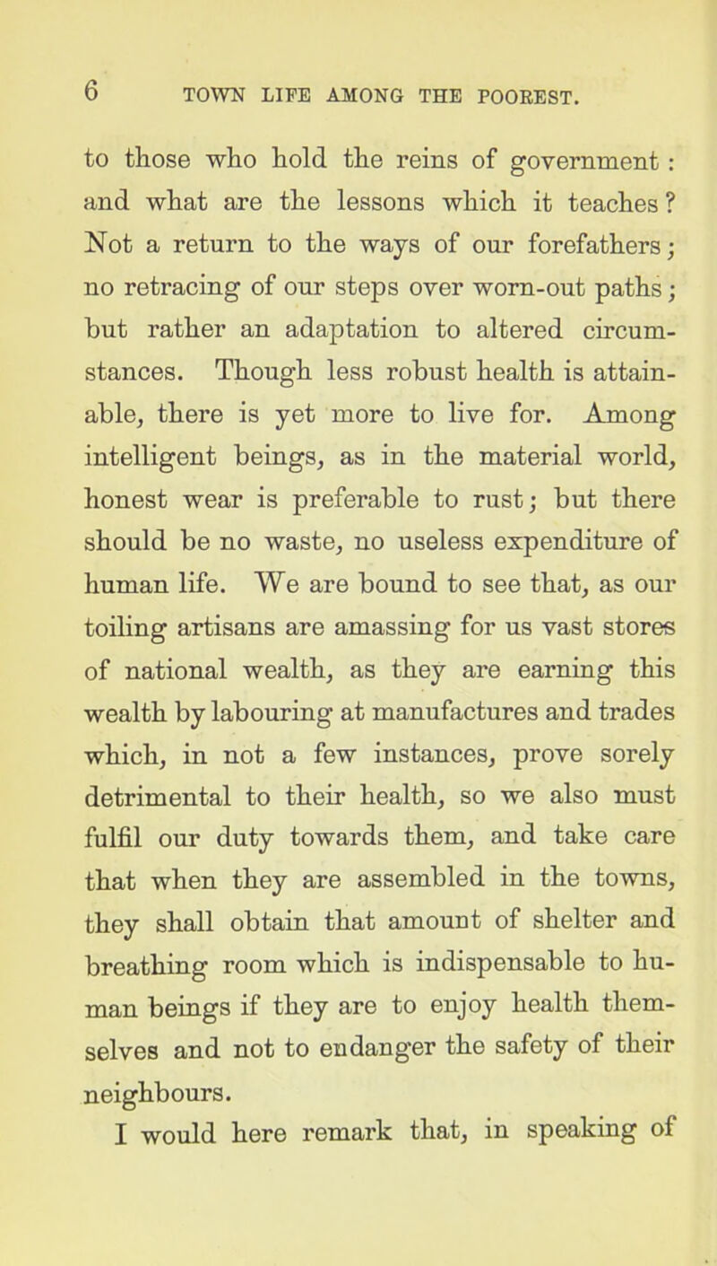 to those who hold the reins of government: and what are the lessons which it teaches ? Not a return to the ways of our forefathers; no retracing of our steps over worn-out paths; but rather an adaptation to altered circum- stances. Though less robust health is attain- able, there is yet more to live for. Among intelligent beings, as in the material world, honest wear is preferable to rust; but there should be no waste, no useless expenditure of human life. We are bound to see that, as our toiling artisans are amassing for us vast stores of national wealth, as they are earning this wealth by labouring at manufactures and trades which, in not a few instances, prove sorely detrimental to their health, so we also must fulfil our duty towards them, and take care that when they are assembled in the towns, they shall obtain that amount of shelter and breathing room which is indispensable to hu- man beings if they are to enjoy health them- selves and not to endanger the safety of their neighbours. I would here remark that, in speaking of
