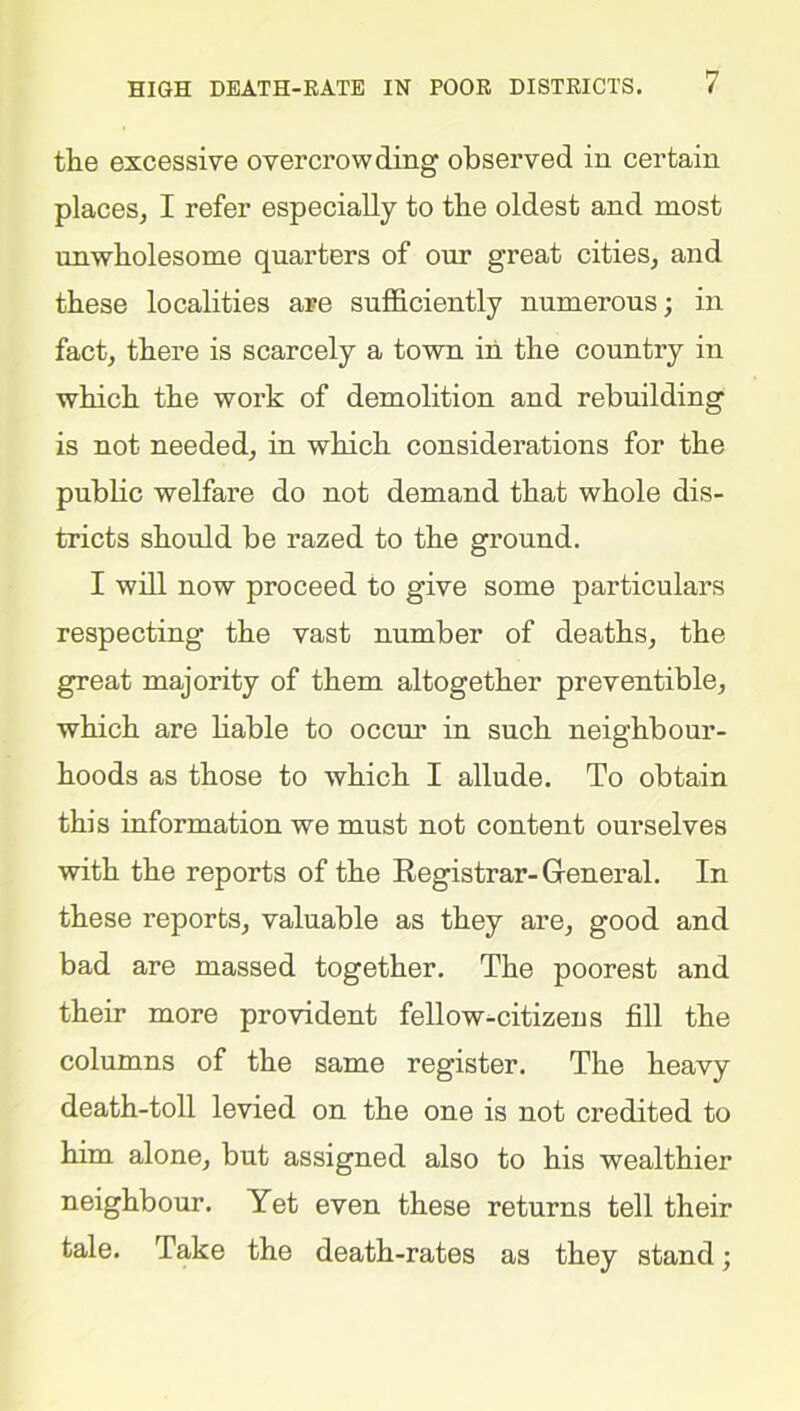 the excessive overcrowding observed in certain places, I refer especially to the oldest and most unwholesome quarters of our great cities, and these localities are sufficiently numerous; in fact, there is scarcely a town in the country in which the work of demolition and rebuilding is not needed, in which considerations for the public welfare do not demand that whole dis- tricts should be razed to the ground. I will now proceed to give some particulars respecting the vast number of deaths, the great majority of them altogether preventible, which are liable to occur in such neighbour- hoods as those to which I allude. To obtain this information we must not content ourselves with the reports of the Registrar-General. In these reports, valuable as they are, good and bad are massed together. The poorest and their more provident fellow-citizens fill the columns of the same register. The heavy death-toll levied on the one is not credited to him alone, but assigned also to his wealthier neighbour. Yet even these returns tell their tale. Take the death-rates as they stand;