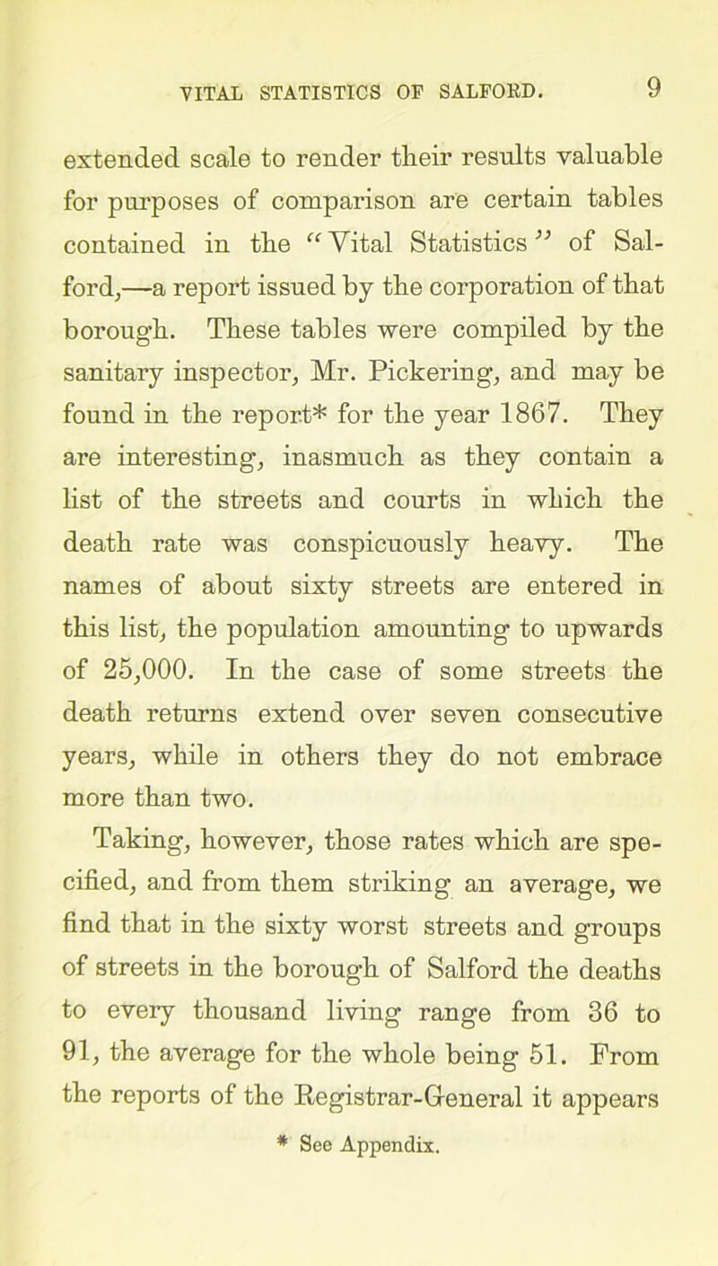 extended scale to render tlieir results valuable for purposes of comparison are certain tables contained in tbe Vital Statistics” of Sal- ford,—a report issued by tbe corporation of that borougb. These tables were compiled by tbe sanitary inspector, Mr. Pickering, and may be found in tbe report* for the year 1867. They are interesting, inasmuch as they contain a bst of tbe streets and courts in which tbe death rate was conspicuously heavy. The names of about sixty streets are entered in this list, the population amounting to upwards of 25,000. In the case of some streets the death returns extend over seven consecutive years, while in others they do not embrace more than two. Taking, however, those rates which are spe- cified, and from them striking an average, we find that in the sixty worst streets and groups of streets in the borough of Salford the deaths to every thousand living range from 36 to 91, the average for the whole being 51. From the reports of the Registrar-General it appears * See Appendix.