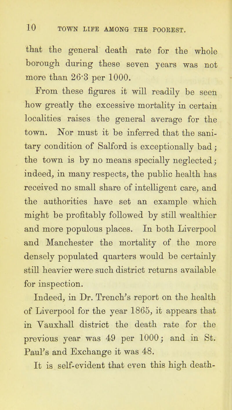 that the general death rate for the whole borough during these seven years was not more than 26’8 per 1000. From these figures it will readily be seen how greatly the excessive mortality in certain localities raises the general average for the town. Nor must it be inferred that the sani- tary condition of Salford is exceptionally bad ; the town is by no means specially neglected; indeed, in many respects, the public health has received no small share of intelligent care, and the authorities have set an example which might be profitably followed by still wealthier and more populous places. In both Liverpool and Manchester the mortality of the more densely populated quarters would be certainly still heavier were such district returns available for inspection. Indeed, in Dr. Trench's report on the health of Liverpool for the year 1865, it appears that in Vauxhall district the death rate for the previous year was 49 per 1000; and in St. Paul's and Exchange it was 48. It is self-evident that even this high death-
