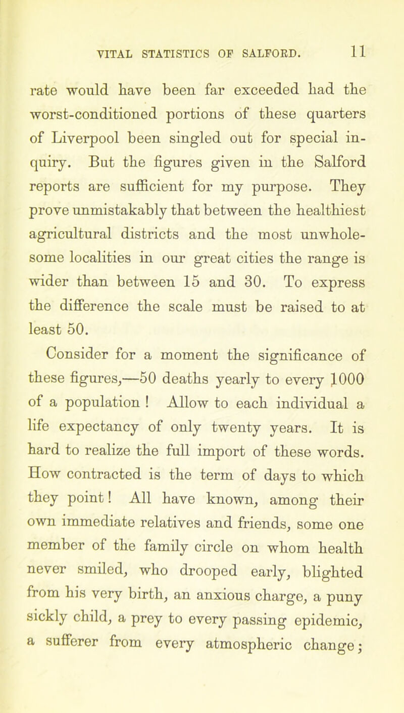 rate would have been far exceeded had the worst-conditioned portions of these quarters of Liverpool been singled out for special in- quiry. But the figures given in the Salford reports are sufficient for my purpose. They prove unmistakably that between the healthiest agricultural districts and the most unwhole- some localities in our great cities the range is wider than between 15 and 30. To express the difference the scale must be raised to at least 50. Consider for a moment the significance of these figures,—50 deaths yearly to every 1000 of a population ! Allow to each individual a life expectancy of only twenty years. It is hard to realize the full import of these words. How contracted is the term of days to which they point! All have known, among their own immediate relatives and friends, some one member of the family circle on whom health never smiled, who drooped early, blighted from his very birth, an anxious charge, a puny sickly child, a prey to every passing epidemic, a sufferer from every atmospheric change;
