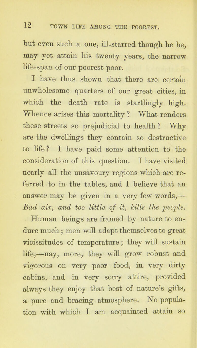 but even such a one, ill-starred though he be, may yet attain his twenty years, the narrow life-span of our poorest poor. I have thus shown that there are certain unwholesome quarters of our great cities, in which the death rate is startlingly high. Whence arises this mortality ? What renders these streets so prejudicial to health ? Why- are the dwellings they contain so destructive to life ? I have paid some attention to the consideration of this question. I have visited nearly all the unsavoury regions which are re- ferred to in the tables, and I believe that an answer may be given in a very few words,— Bad air, and too little of it, Mils the people. Human beings are framed by nature to en- dure much; men will adapt themselves to great vicissitudes of temperature; they will sustain life,—nay, more, they will grow robust and vigorous on very poor food, in very dirty cabins, and in very sorry attire, provided always they enjoy that best of nature’s gifts, a pure and bracing atmosphere. No popula- tion with which I am acquainted attain so