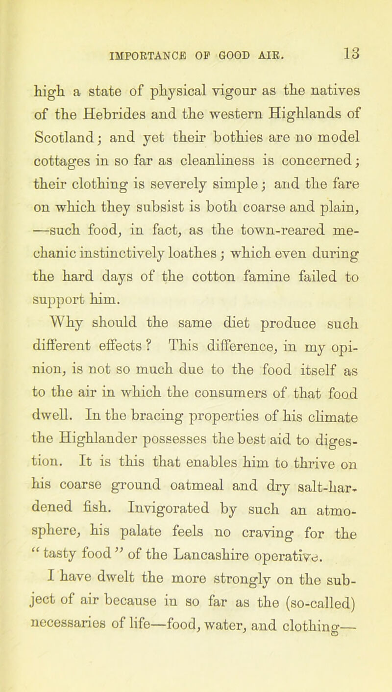 high a state of physical vigour as the natives of the Hebrides and the western Highlands of Scotland; and yet their bothies are no model cottages in so far as cleanliness is concerned; their clothing is severely simple; and the fare on which they subsist is both coarse and plain, —such food, in fact, as the town-reared me- chanic instinctively loathes ; which even during the hard days of the cotton famine failed to support him. Why should the same diet produce such different effects ? This difference, in my opi- nion, is not so much due to the food itself as to the air in which the consumers of that food dwell. In the bracing properties of his climate the Highlander possesses the best aid to diges- tion. It is this that enables him to thrive on his coarse ground oatmeal and dry salt-har- dened fish. Invigorated by such an atmo- sphere, his palate feels no craving for the “ tasty food ” of the Lancashire operative. I have dwelt the more strongly on the sub- ject of air because in so far as the (so-called) necessaries of life—food, water, and clothinsr— ©
