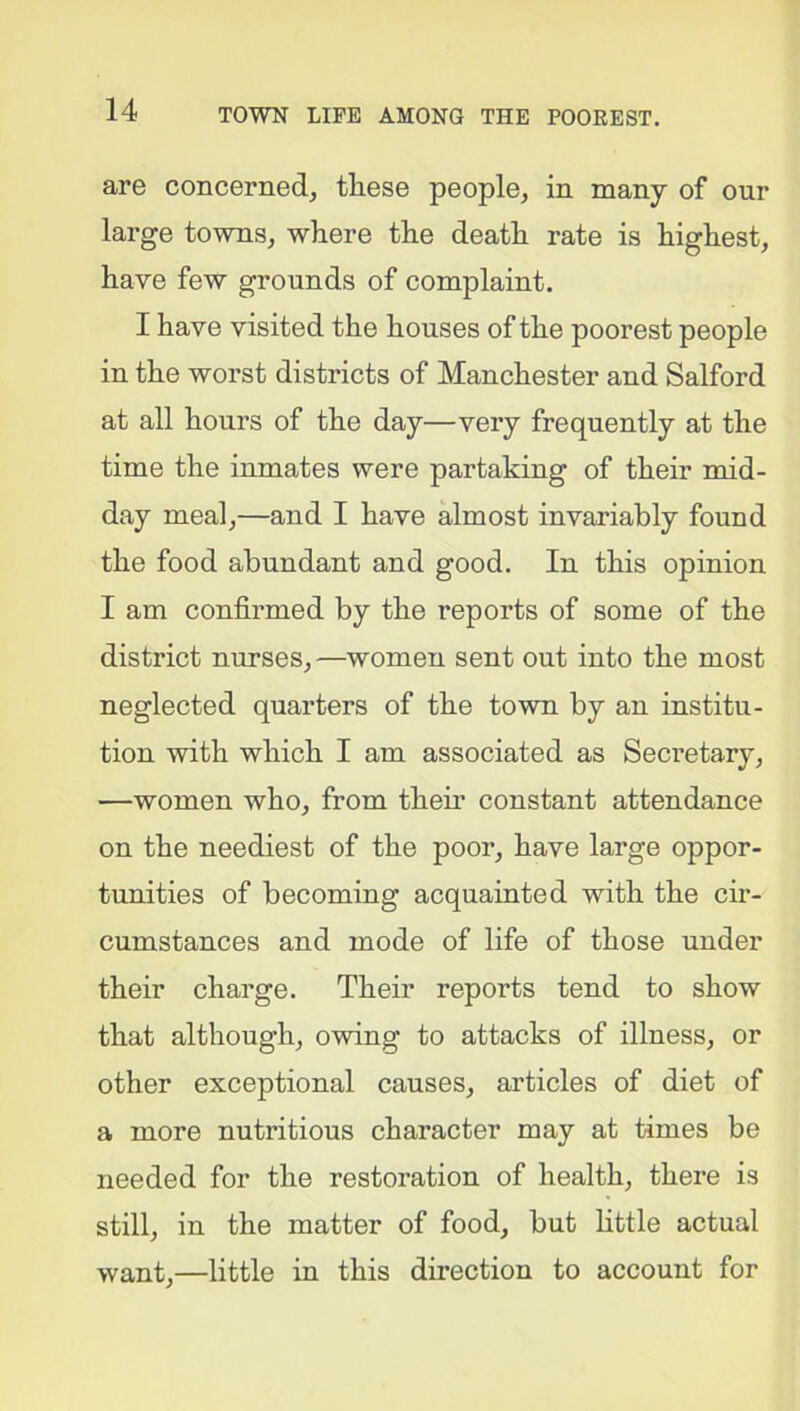 are concerned, these people, in many of our large towns, where the death rate is highest, have few grounds of complaint. I have visited the houses of the poorest people in the worst districts of Manchester and Salford at all hours of the day—very frequently at the time the inmates were partaking of their mid- day meal,—and I have almost invariably found the food abundant and good. In this opinion I am confirmed by the reports of some of the district nurses, —women sent out into the most neglected quarters of the town by an institu- tion with which I am associated as Seci’etary, —women who, from them constant attendance on the neediest of the poor, have large oppor- tunities of becoming acquainted with the cir- cumstances and mode of life of those under their charge. Their reports tend to show that although, owing to attacks of illness, or other exceptional causes, articles of diet of a more nutritious character may at times be needed for the restoration of health, there is still, in the matter of food, but little actual want,—little in this direction to account for