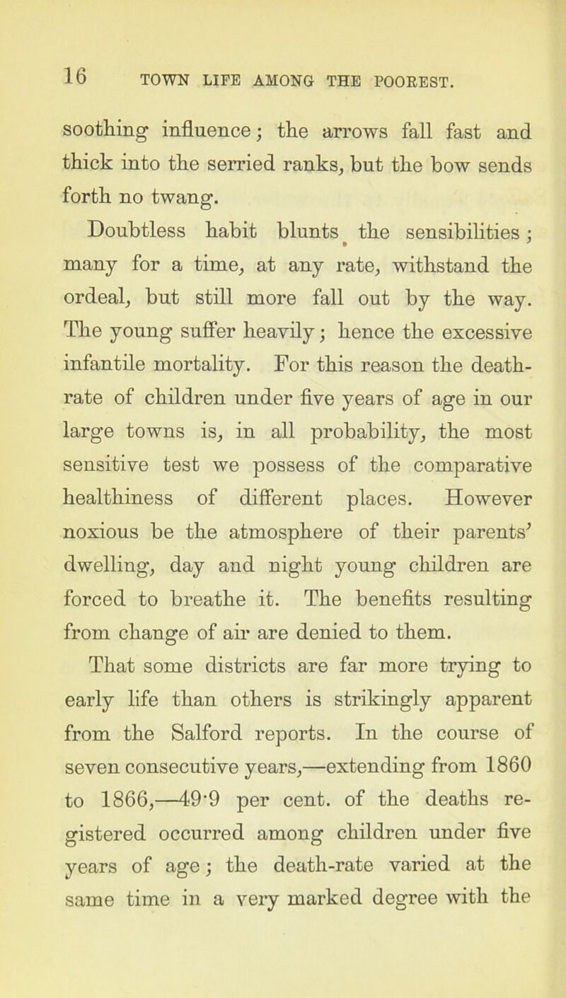 soothing influence; the arrows fall fast and thick into the serried ranks, but the bow sends forth no twang. Doubtless habit blunts the sensibilities; many for a time, at any rate, withstand the ordeal, but still more fall out by the way. The young suffer heavily; hence the excessive infantile mortality. For this reason the death- rate of children under five years of age in our large towns is, in all probability, the most sensitive test we possess of the comparative healthiness of different places. However noxious be the atmosphere of their parents’ dwelling, day and night young children are forced to breathe it. The benefits resulting from change of air are denied to them. That some districts are far more trying to early life than others is strikingly apparent from the Salford reports. In the course of seven consecutive years,—extending from 1860 to 1866,—49'9 per cent, of the deaths re- gistered occurred among children under five years of age; the death-rate varied at the same time in a very marked degree with the