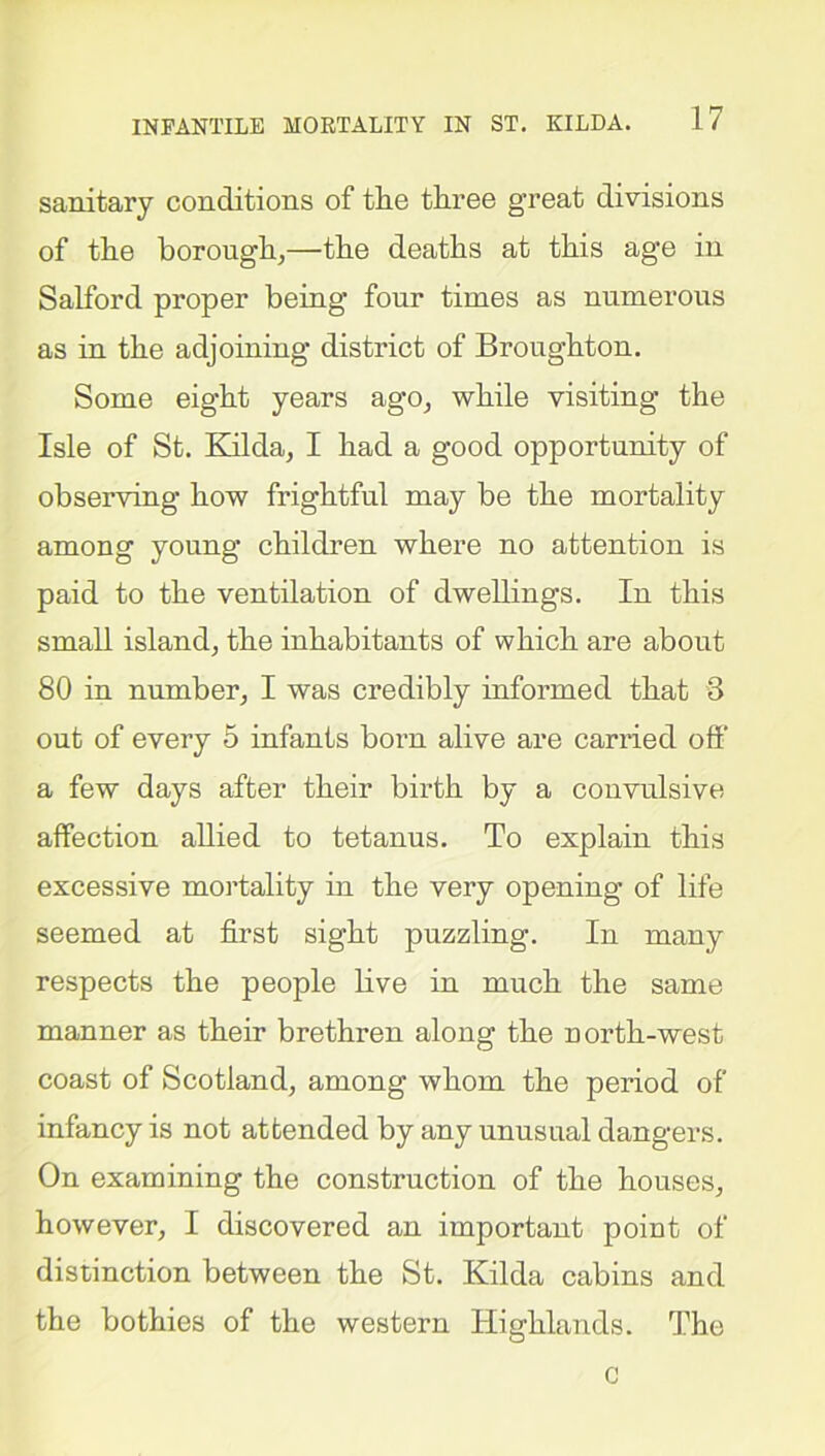 sanitary conditions of tlic three great divisions of the borough,—the deaths at this age in Salford proper being four times as numerous as in the adjoining district of Broughton. Some eight years ago, while visiting the Isle of St. Kilda, I had a good opportunity of observing how frightful may be the mortality among young children where no attention is paid to the ventilation of dwellings. In this small island, the inhabitants of which are about 80 in number, I was credibly informed that 3 out of every 5 infants born alive are carried off a few days after their birth by a convulsive affection allied to tetanus. To explain this excessive mortality in the very opening of life seemed at first sight puzzling. In many respects the people live in much the same manner as their brethren along the north-west coast of Scotland, among whom the period of infancy is not attended by any unusual dangers. On examining the construction of the houses, however, I discovered an important point of distinction between the St. Kilda cabins and the bothies of the western Highlands. The c