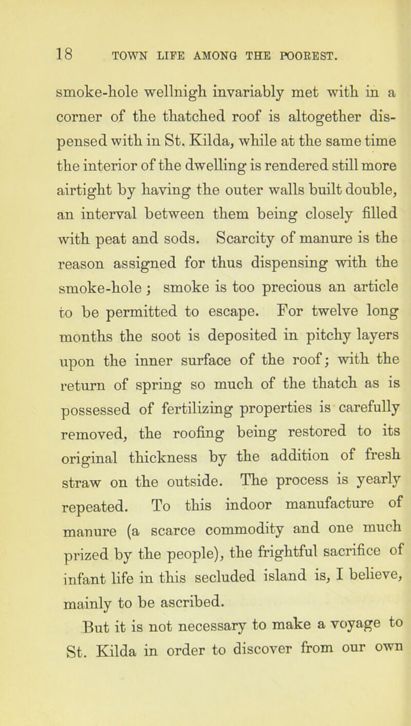 smoke-hole well nigh invariably met with in a corner of the thatched roof is altogether dis- pensed with in St. Kilda, while at the same time the interior of the dwelling is rendered still more airtight by having the outer walls built double, an interval between them being closely filled with peat and sods. Scarcity of manure is the reason assigned for thus dispensing with the smoke-hole ; smoke is too precious an article to be permitted to escape. For twelve long months the soot is deposited in pitchy layers upon the inner surface of the roof; with the return of spring so much of the thatch as is possessed of fertilizing properties is carefully removed, the roofing being restored to its original thickness by the addition of fresh straw on the outside. The process is yearly repeated. To this indoor manufacture of manure (a scarce commodity and one much prized by the people), the frightful sacrifice of infant life in this secluded island is, I believe, mainly to be ascribed. But it is not necessary to make a voyage to St. Kilda in order to discover from our own
