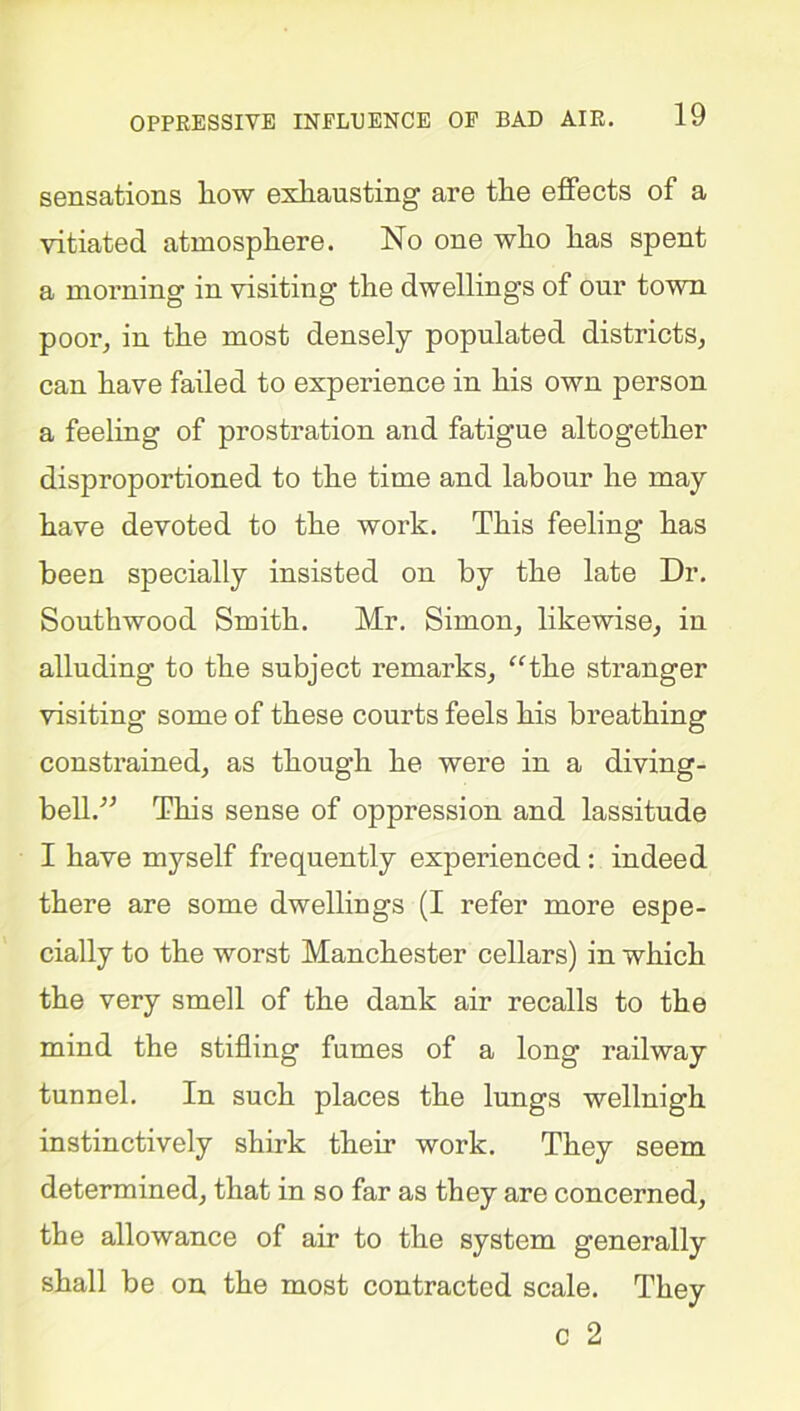 sensations liow exhausting are the effects of a vitiated atmosphere. No one who has spent a morning in visiting the dwellings of our town poor, in the most densely populated districts, can have failed to experience in his own person a feeling of prostration and fatigue altogether disproportioned to the time and labour he may have devoted to the work. This feeling has been specially insisted on by the late Dr. Southwood Smith. Mr. Simon, likewise, in alluding to the subject remarks, “the stranger visiting some of these courts feels his breathing constrained, as though he were in a diving- bell.” This sense of oppression and lassitude I have myself frequently experienced : indeed there are some dwellings (I refer more espe- cially to the worst Manchester cellars) in which the very smell of the dank air recalls to the mind the stifling fumes of a long railway tunnel. In such places the lungs wellnigk instinctively shirk their work. They seem determined, that in so far as they are concerned, the allowance of air to the system generally shall be on the most contracted scale. They c 2