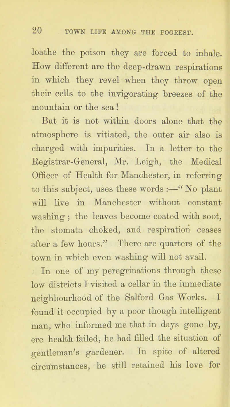 loathe the poison they are forced to inhale. How different are the deep-drawn respirations in which they revel when they throw open their cells to the invigorating breezes of the mountain or the sea ! But it is not within doors alone that the atmosphere is vitiated, the outer air also is charged with impurities. In a letter to the Registrar-General, Mr. Leigh, the Medical Officer of Health for Manchester, in referring to this subject, uses these words :—“No plant will live in Manchester without constant washing ; the leaves become coated with soot, the stomata choked, and respiration ceases after a few hours.” There are quarters of the town in which even washing will not avail. In one of my peregrinations through these low districts I visited a cellar in the immediate neighbourhood of the Salford Gas Works. 1 found it occupied by a poor though intelligent man, who informed me that in days gone by, ere health failed, he had filled the situation of gentleman’s gardener. In spite of altered circumstances, he still retained his love for