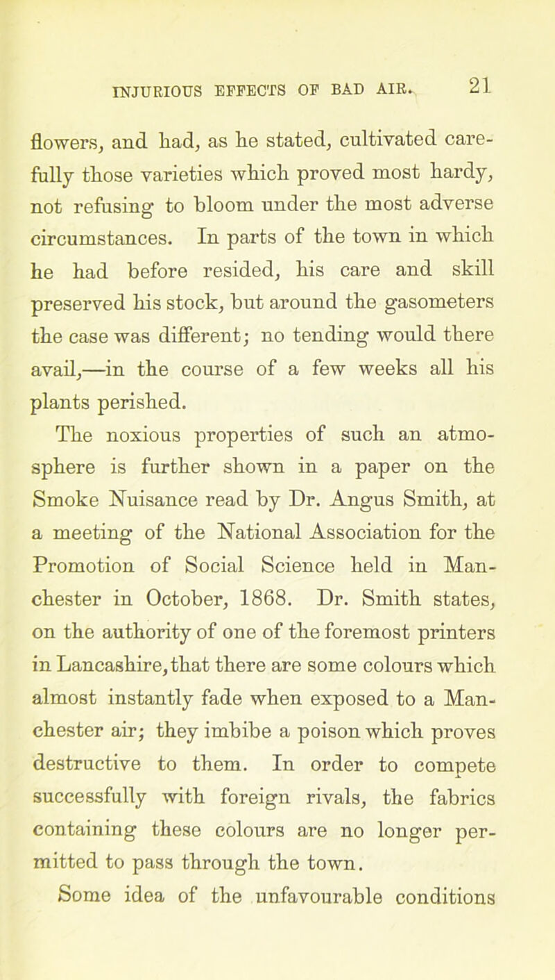 INJURIOUS EFFECTS OF BAD AIR. flowers, and had, as lie stated, cultivated care- fully tliose varieties wliich proved most hardy, not refusing to bloom under the most adverse circumstances. In parts of the town in which he had before resided, his care and skill preserved his stock, but around the gasometers the case was different; no tending would there avail,—in the course of a few weeks all his plants perished. The noxious properties of such an atmo- sphere is further shown in a paper on the Smoke Nuisance read by Dr. Angus Smith, at a meeting of the National Association for the Promotion of Social Science held in Man- chester in October, 1868. Dr. Smith states, on the authority of one of the foremost printers in Lancashire, that there are some colours which almost instantly fade when exposed to a Man- chester air; they imbibe a poison which proves destructive to them. In order to compete successfully with foreign rivals, the fabrics containing these colours are no longer per- mitted to pass through the town. Some idea of the unfavourable conditions