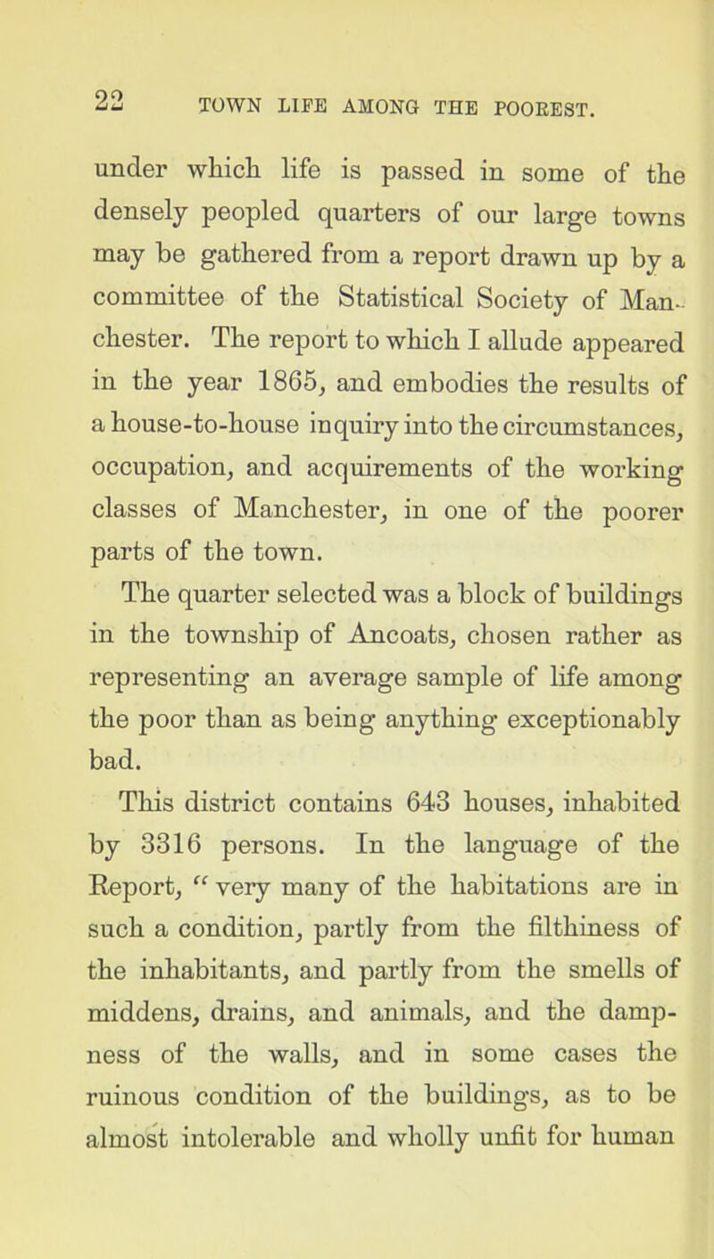 under which life is passed in some of the densely peopled quarters of our large towns may be gathered from a report drawn up by a committee of the Statistical Society of Man- chester. The report to which I allude appeared in the year 1865, and embodies the results of a house-to-house inquiry into the circumstances, occupation, and acquirements of the working classes of Manchester, in one of the poorer parts of the town. The quarter selected was a block of buildings in the township of Ancoats, chosen rather as representing an average sample of life among the poor than as being anything exceptionably bad. This district contains 643 houses, inhabited by 3316 persons. In the language of the Report, “ very many of the habitations are in such a condition, partly from the filthiness of the inhabitants, and partly from the smells of middens, drains, and animals, and the damp- ness of the walls, and in some cases the ruinous condition of the buildings, as to be almost intolerable and wholly unfit for human
